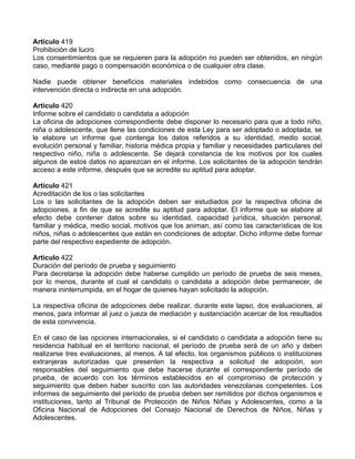 Artículo 419
Prohibición de lucro
Los consentimientos que se requieren para la adopción no pueden ser obtenidos, en ningún
caso, mediante pago o compensación económica o de cualquier otra clase.

Nadie puede obtener beneficios materiales indebidos como consecuencia de una
intervención directa o indirecta en una adopción.

Artículo 420
Informe sobre el candidato o candidata a adopción
La oficina de adopciones correspondiente debe disponer lo necesario para que a todo niño,
niña o adolescente, que llene las condiciones de esta Ley para ser adoptado o adoptada, se
le elabore un informe que contenga los datos referidos a su identidad, medio social,
evolución personal y familiar, historia médica propia y familiar y necesidades particulares del
respectivo niño, niña o adolescente. Se dejará constancia de los motivos por los cuales
algunos de estos datos no aparezcan en el informe. Los solicitantes de la adopción tendrán
acceso a este informe, después que se acredite su aptitud para adoptar.

Artículo 421
Acreditación de los o las solicitantes
Los o las solicitantes de la adopción deben ser estudiados por la respectiva oficina de
adopciones, a fin de que se acredite su aptitud para adoptar. El informe que se elabore al
efecto debe contener datos sobre su identidad, capacidad jurídica, situación personal,
familiar y médica, medio social, motivos que los animan, así como las características de los
niños, niñas o adolescentes que están en condiciones de adoptar. Dicho informe debe formar
parte del respectivo expediente de adopción.

Artículo 422
Duración del período de prueba y seguimiento
Para decretarse la adopción debe haberse cumplido un período de prueba de seis meses,
por lo menos, durante el cual el candidato o candidata a adopción debe permanecer, de
manera ininterrumpida, en el hogar de quienes hayan solicitado la adopción.

La respectiva oficina de adopciones debe realizar, durante este lapso, dos evaluaciones, al
menos, para informar al juez o jueza de mediación y sustanciación acercar de los resultados
de esta convivencia.

En el caso de las opciones internacionales, si el candidato o candidata a adopción tiene su
residencia habitual en el territorio nacional, el período de prueba será de un año y deben
realizarse tres evaluaciones, al menos. A tal efecto, los organismos públicos o instituciones
extranjeras autorizadas que presenten la respectiva a solicitud de adopción, son
responsables del seguimiento que debe hacerse durante el correspondiente período de
prueba, de acuerdo con los términos establecidos en el compromiso de protección y
seguimiento que deben haber suscrito con las autoridades venezolanas competentes. Los
informes de seguimiento del período de prueba deben ser remitidos por dichos organismos e
instituciones, tanto al Tribunal de Protección de Niños Niñas y Adolescentes, como a la
Oficina Nacional de Adopciones del Consejo Nacional de Derechos de Niños, Niñas y
Adolescentes.
 