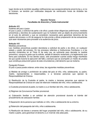 lugar donde se le remitirán aquellas notificaciones que excepcionalmente prevé la ley y, si no
lo hicieren, se tendrán por notificadas después de veinticuatro horas de dictadas las
decisiones.


                                     Sección Tercera
                       Facultades de dirección y Tutela instrumental

Artículo 465
Poderes del juez o jueza
El juez o jueza, a solicitud de parte o de oficio; puede dictar diligencias preliminares, medidas
preventivas y decretos de sustanciación que no hubieren sido ya objeto de pronunciamiento
en el auto de admisión y que se consideren necesarios para garantizar derechos de los
sujetos del proceso o a fin de asegurar la más pronta y eficaz preparación de las actuaciones
que sean necesarias para proceder a la audiencia de juicio.

Artículo 466
Medidas preventivas
Las medidas preventivas pueden decretarse a solicitud de parte o de oficio, en cualquier
estado y grado del proceso. En los procesos referidos a Instituciones Familiares o a los
asuntos contenidos en el Título III de esta Ley, es suficiente para decretar la medida
preventiva, conque la parte que la solicite, señale el derecho reclamado y la legitimación que
tiene para solicitarla. En los demás casos, sólo procederán cuando exista riesgo manifiesto
de que quede ilusoria la ejecución del fallo y siempre que se acompañe un medio de prueba
que constituya presunción grave de esta circunstancia y del derecho que se reclama.

Parágrafo Primero
El juez o jueza puede ordenar, entre otras, las siguientes medidas preventivas:

a) Medida de arraigo o prohibición de salida del país al niño, niña, adolescente, su padre,
madre, representantes o responsables, o a terceras personas que ejerzan la
Responsabilidad de Crianza.

b) Restitución de la Custodia al padre, la madre o terceras personas que ejerzan la
Responsabilidad de Crianza en caso de retención indebida del niño, niña o adolescente.

c) Custodia provisional al padre, la madre o a un familiar del niño, niña o adolescente.

d) Régimen de Convivencia Familiar provisional.

e) Colocación familiar o en entidad de atención provisional durante el trámite del
procedimiento de colocación familiar.

f) Separación de la persona que maltrate un niño, niña o adolescente de su entorno.

g) Retención del pasaporte del niño, niña o adolescente.

h) Restitución de bienes o enseres del hogar propiedad del niño, niña o adolescente, de su
madre o padre, para garantizar el derecho a un nivel de vida adecuado.
 