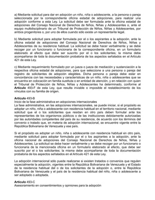 a) Mediante solicitud para dar en adopción un niño, niña o adolescente, a la persona o pareja
seleccionada por la correspondiente oficina estadal de adopciones, para realizar una
adopción conforme a esta Ley. La solicitud debe ser formulada ante la oficina estadal de
adopciones del Consejo Nacional de Derechos de Niños, Niñas y Adolescentes o, ante el
equipo multidisciplinario de un Tribunal de Protección de Niños, Niñas y Adolescentes, por
ambos progenitores o, por uno de ellos cuando sólo existe un representante legal.

b) Mediante solicitud para adoptar formulada por el o los aspirantes a la adopción, ante la
oficina estadal de adopciones del Consejo Nacional de Derechos de Niños, Niñas y
Adolescentes de su residencia habitual. La solicitud se debe hacer verbalmente y se debe
recoger por un funcionario o funcionaria de la correspondiente oficina, en un formulario
elaborado al efecto que debe ser suscrito por el o los solicitantes; la misma debe
acompañarse de toda la documentación probatoria de los aspectos señalados en el Artículo
421 de esta Ley.

c) Mediante requerimiento formulado por un jueza o jueza de mediación y sustanciación a la
respectiva oficina estadal de adopciones, para que seleccione a una persona o pareja del
registro de solicitantes de adopción elegibles. Dicha persona o pareja debe estar en
concordancia con las necesidades y características de un niño, niña o adolescentes que se
encuentra en colocación en familia sustituta o en entidad de atención, y en relación con quien
el Tribunal de Protección de Niños, Niñas y Adolescentes ha determinado, conforme al
Artículo 493-F de esta Ley, que resulta inviable o imposible el restablecimiento de los
vínculos con su familia de origen.

Artículo 493-B
Inicio de la fase administrativa en adopciones internacionales
La fase administrativa, en las adopciones internacionales, se puede iniciar, si el propósito es
adoptar un niño, niña o adolescente con residencia habitual en el territorio nacional, mediante
solicitud que el o los solicitantes que residan en otro país deben formular ante los
representantes de los organismos públicos o de las instituciones debidamente autorizadas
por las autoridades competentes del país de su residencia, de acuerdo con los términos del
convenio o tratado que, en materia de adopción internacional, se encuentre vigente entre la
República Bolivariana de Venezuela y ese país.

Si el propósito es adoptar un niño, niña o adolescente con residencia habitual en otro país,
mediante solicitud para adoptar formulada por el o los aspirantes a la adopción, ante la
oficina nacional de adopciones del Consejo Nacional de Derechos de Niños, Niñas y
Adolescentes. La solicitud se debe hacer verbalmente y se debe recoger por un funcionario o
funcionaria de la mencionada oficina en un formulario elaborado al efecto, que debe ser
suscrito por el o los solicitantes; la misma debe acompañarse de toda la documentación
probatoria de los aspectos señalados en el Artículo 421 de esta Ley.

La adopción internacional sólo puede realizarse si existen tratados o convenios que regulen
especialmente la adopción, vigentes entre la República Bolivariana de Venezuela y el Estado
de la residencia habitual del o de los solicitantes de la adopción o, entre la República
Bolivariana de Venezuela y el país de la residencia habitual del niño, niña o adolescente a
ser adoptado o adoptada.

Artículo 493-C
Asesoramiento en consentimientos y opiniones para la adopción
 