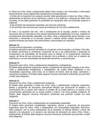 b) Todos los niños, niñas y adolescentes deben tener acceso y ser informados e informadas
oportunamente, de los reglamentos disciplinarios correspondientes.
 c) Antes de la imposición de cualquier sanción debe garantizarse a todos los niños, niñas y
adolescentes el ejercicio de los derechos a opinar y a la defensa y, después de haber sido
impuesta, se les debe garantizar la posibilidad de impugnarla ante una autoridad superior e
imparcial.
 d) Se prohíben las sanciones corporales, así como las colectivas.
 e) Se prohíben las sanciones por causa de embarazo de una niña o adolescente.

El retiro o la expulsión del niño, niña o adolescente de la escuela, plantel o instituto de
educación sólo se impondrá por las causas expresamente establecidas en la ley, mediante el
procedimiento administrativo aplicable. Los niños, niñas y adolescentes tienen derecho a ser
reinscritos o reinscritas en la escuela, plantel o instituto donde reciben educación, salvo
durante el tiempo que hayan sido sancionados o sancionadas con expulsión.

Artículo 58
Vínculo entre la educación y el trabajo.
El sistema educativo nacional estimulará la vinculación entre el estudio y el trabajo. Para ello,
el Estado promoverá la orientación vocacional de los y las adolescentes y propiciará la
incorporación de actividades de formación para el trabajo en la programación educativa
regular, de forma tal que armonicen la elección de la profesión u oficio con el sistema de
enseñanza y con las necesidades del desarrollo económico y social del país.

Artículo 59
Educación para niños, niñas y adolescentes trabajadores y trabajadoras.
El Estado debe garantizar regímenes, planes y programas de educación dirigidos a los niños,
niñas y adolescentes trabajadores y trabajadoras, los cuales deben adaptarse a sus
necesidades específicas, entre otras, en lo relativo al horario, días de clase, calendario y
vacaciones escolares. El Estado debe asegurar recursos financieros suficientes que permitan
cumplir esta obligación.

Artículo 60
Educación de niños, niñas y adolescentes indígenas.
El Estado debe garantizar a todos los niños, niñas y adolescentes indígenas regímenes,
planes y programas de educación intercultural bilingüe que promuevan el respeto y la
conservación de su propia vida cultural, el empleo de su propio idioma y el acceso a los
conocimientos generados por su propio pueblo o cultura y de otros pueblos indígenas. El
Estado debe asegurar recursos financieros suficientes que permitan cumplir con esta
obligación.

Artículo 61
Educación de niños, niñas y adolescentes con necesidades especiales.
El Estado debe garantizar modalidades, regímenes, planes y programas de educación
específicos para los niños, niñas y adolescentes con necesidades especiales. Asimismo,
debe asegurar, con la activa participación de la sociedad, el disfrute efectivo y pleno del
derecho a la educación y el acceso a los servicios de educación de estos niños, niñas y
adolescentes. El Estado debe asegurar recursos financieros suficientes que permitan cumplir
esta obligación.
 