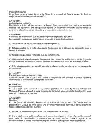 Parágrafo Segundo
Si se llega a un preacuerdo, el o la Fiscal lo presentará al Juez o Jueza de Control,
conjuntamente con la eventual acusación.

Artículo 565
Audiencia de conciliación
Recibida la solicitud, el Juez o Jueza de Control fijará una audiencia a realizarse dentro de
los diez días siguientes, oirá a las partes y logrado un acuerdo se levantará un acta donde se
determinará las obligaciones pactadas y el plazo para su cumplimiento.

Artículo 566
Contenido de la resolución que acuerde suspender el proceso a prueba
La resolución que acuerde suspender el proceso a prueba debe contener:

a) Fundamentos de hecho y de derecho de la suspensión.

b) Datos generales del o de la adolescente, hechos que se le atribuye, su calificación legal y
la posible sanción.

c) Obligaciones pactadas y el plazo para su cumplimiento.

d) Advertencia al o la adolescente de que cualquier cambio de residencia, domicilio, lugar de
trabajo o instituto educacional, deberá ser comunicada al o a la fiscal del ministerio público.

e) Orden de orientación y supervisión decretada, el ente que la ejecutará y las razones que la
fundamentan.

Artículo 567
Efecto interruptorio de la prescripción
Acordada por el Juez o Jueza de Control la suspensión del proceso a prueba, quedará
interrumpida la prescripción por el plazo acordado.

Artículo 568
Incumplimiento
Si el o la adolescente cumple las obligaciones pactadas en el plazo fijado, el o la Fiscal del
Ministerio Público solicitará al Juez o Jueza de Control el sobreseimiento definitivo. En caso
contrario, presentará acusación.

Artículo 569
Remisión
El o la Fiscal del Ministerio Público podrá solicitar al Juez o Jueza de Control que se
prescinda del juicio, o se limite éste a una o varias infracciones menores, o sólo a alguno de
los adolescentes participes, cuando:

a) Se trate de un hecho insignificante o de una participación mínima.

b) El o la adolescente colabore eficazmente con la investigación, brinde información esencial
para evitar la perpetración o consumación de otros hechos conexos, ayude a su
esclarecimiento, o brinde información útil para probar la participación de otras personas.
 