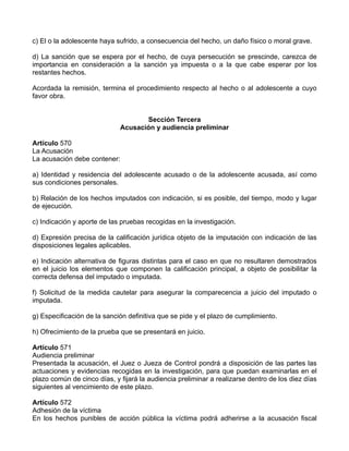 c) El o la adolescente haya sufrido, a consecuencia del hecho, un daño físico o moral grave.

d) La sanción que se espera por el hecho, de cuya persecución se prescinde, carezca de
importancia en consideración a la sanción ya impuesta o a la que cabe esperar por los
restantes hechos.

Acordada la remisión, termina el procedimiento respecto al hecho o al adolescente a cuyo
favor obra.


                                    Sección Tercera
                             Acusación y audiencia preliminar

Artículo 570
La Acusación
La acusación debe contener:

a) Identidad y residencia del adolescente acusado o de la adolescente acusada, así como
sus condiciones personales.

b) Relación de los hechos imputados con indicación, si es posible, del tiempo, modo y lugar
de ejecución.

c) Indicación y aporte de las pruebas recogidas en la investigación.

d) Expresión precisa de la calificación jurídica objeto de la imputación con indicación de las
disposiciones legales aplicables.

e) Indicación alternativa de figuras distintas para el caso en que no resultaren demostrados
en el juicio los elementos que componen la calificación principal, a objeto de posibilitar la
correcta defensa del imputado o imputada.

f) Solicitud de la medida cautelar para asegurar la comparecencia a juicio del imputado o
imputada.

g) Especificación de la sanción definitiva que se pide y el plazo de cumplimiento.

h) Ofrecimiento de la prueba que se presentará en juicio.

Artículo 571
Audiencia preliminar
Presentada la acusación, el Juez o Jueza de Control pondrá a disposición de las partes las
actuaciones y evidencias recogidas en la investigación, para que puedan examinarlas en el
plazo común de cinco días, y fijará la audiencia preliminar a realizarse dentro de los diez días
siguientes al vencimiento de este plazo.

Artículo 572
Adhesión de la víctima
En los hechos punibles de acción pública la víctima podrá adherirse a la acusación fiscal
 