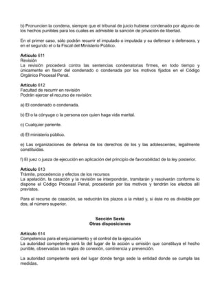 b) Pronuncien la condena, siempre que el tribunal de juicio hubiese condenado por alguno de
los hechos punibles para los cuales es admisible la sanción de privación de libertad.

En el primer caso, sólo podrán recurrir el imputado o imputada y su defensor o defensora, y
en el segundo el o la Fiscal del Ministerio Público.

Artículo 611
Revisión
La revisión procederá contra las sentencias condenatorias firmes, en todo tiempo y
únicamente en favor del condenado o condenada por los motivos fijados en el Código
Orgánico Procesal Penal.

Artículo 612
Facultad de recurrir en revisión
Podrán ejercer el recurso de revisión:

a) El condenado o condenada.

b) El o la cónyuge o la persona con quien haga vida marital.

c) Cualquier pariente.

d) El ministerio público.

e) Las organizaciones de defensa de los derechos de los y las adolescentes, legalmente
constituidas.

f) El juez o jueza de ejecución en aplicación del principio de favorabilidad de la ley posterior.

Artículo 613
Trámite, procedencia y efectos de los recursos
La apelación, la casación y la revisión se interpondrán, tramitarán y resolverán conforme lo
dispone el Código Procesal Penal, procederán por los motivos y tendrán los efectos allí
previstos.

Para el recurso de casación, se reducirán los plazos a la mitad y, si éste no es divisible por
dos, al número superior.


                                         Sección Sexta
                                      Otras disposiciones

Artículo 614
Competencia para el enjuiciamiento y el control de la ejecución
La autoridad competente será la del lugar de la acción u omisión que constituya el hecho
punible, observadas las reglas de conexión, continencia y prevención.

La autoridad competente será del lugar donde tenga sede la entidad donde se cumpla las
medidas.
 