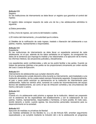 Artículo 639
Registro
En las instituciones de internamiento se debe llevar un registro que garantice el control del
ingreso.

El registro debe consignar respecto de cada uno de los y las adolescentes admitidos lo
siguiente:

a) Datos personales.

b) Día y hora de ingreso, así como la del traslado o salida.

c) El motivo del internamiento, y la autoridad que lo ordena.

d) Detalles de la notificación de cada ingreso, traslado o liberación del adolescente a sus
padres, madres, representantes o responsables.

Artículo 640
Expediente
En las instituciones de internamiento se debe llevar un expediente personal de cada
adolescente, en el que, además de los datos señalados en el registro, se consignarán los
datos de la sentencia que imponga la medida y los relacionados a la ejecución de la misma,
los informes médicos, las actuaciones judiciales y disciplinarias.

Los expedientes serán confidenciales y sólo se los podrá facilitar a las partes. Cuando se
tratare de personas distintas a las partes se los proporcionará únicamente por orden escrita
del Juez o Jueza de Ejecución.

Artículo 641
Internamiento de adolescentes que cumplan dieciocho años
Si el o la adolescente cumple dieciocho años durante su internamiento, será trasladado a una
institución de adultos, de los cuales estará siempre físicamente separado. Excepcionalmente,
el juez o jueza podrá autorizar su permanencia en la institución de internamiento para
adolescentes, hasta los veintiún años, tomando en cuenta las recomendaciones del equipo
técnico del establecimiento, así como el tipo de infracción cometida y las circunstancias del
hecho y del autor o autora.

Artículo 642
Egreso
Cuando el o la adolescente esté próximo a egresar de la institución, deberá ser preparado
con la asistencia de los especialistas del establecimiento y con la colaboración de sus
padres, madres, representantes, responsables o familiares, si fuere posible. En todo caso,
tendrá derecho a recibir, cuando egrese, los documentos personales necesarios para su
desenvolvimiento en la sociedad.

Artículo 643
Ejecución de medidas no privativas de libertad
Las medidas señaladas en los literales b), c) y d) del Artículo 620, ameritan seguimiento
especializado y se cumplirá mediante la inclusión del o de la adolescente en programas
 
