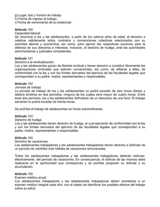 g) Lugar, tipo y horario de trabajo.
h) Fecha de ingreso al trabajo.
i) Fecha de vencimiento de la credencial.

Artículo 100
Capacidad laboral.
Se reconoce a los y las adolescentes, a partir de los catorce años de edad, el derecho a
celebrar válidamente actos, contratos y convenciones colectivas relacionados con su
actividad laboral y económica; así como, para ejercer las respectivas acciones para la
defensa de sus derechos e intereses, inclusive, el derecho de huelga, ante las autoridades
administrativas y judiciales competentes.

Artículo 101
Derecho a la sindicalización.
Los y las adolescentes gozan de libertad sindical y tienen derecho a constituir libremente las
organizaciones sindicales que estimen convenientes, así como, de afiliarse a ellas, de
conformidad con la ley y con los límites derivados del ejercicio de las facultades legales que
corresponden a su padre, madre, representantes o responsables.

Artículo 102
Jornada de trabajo.
La jornada de trabajo de los y las adolescentes no podrá exceder de seis horas diarias y
deberá dividirse en dos períodos, ninguno de los cuales será mayor de cuatro horas. Entre
esos dos períodos, los y las adolescentes disfrutarán de un descanso de una hora. El trabajo
semanal no podrá exceder de treinta horas.

Se prohíbe el trabajo de adolescentes en horas extraordinarias.

Artículo 103
Derecho de huelga.
Los y las adolescentes tienen derecho de huelga, el cual ejercerán de conformidad con la ley
y con los límites derivados del ejercicio de las facultades legales que corresponden a su
padre, madre, representantes o responsables.

Artículo 104
Derecho de vacaciones.
Los adolescentes trabajadores y las adolescentes trabajadoras tienen derecho a disfrutar de
un período de veintidós días hábiles de vacaciones remuneradas.

Todos los adolescentes trabajadores y las adolescentes trabajadoras deberán disfrutar,
efectivamente, del período de vacaciones. En consecuencia, el disfrute de las mismas debe
realizarse en la oportunidad que corresponda y se prohíbe posponer su disfrute o su
acumulación.

Artículo 105
Examen médico anual.
Los adolescentes trabajadores y las adolescentes trabajadoras deben someterse a un
examen médico integral cada año, con el objeto de identificar los posibles efectos del trabajo
sobre su salud.
 