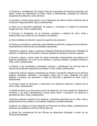 c) Presentar a consideración del órgano rector las propuestas de directrices generales que
deben cumplir las Defensorías de Niños, Niñas y Adolescentes, entidades de atención,
programas de protección y otros servicios.

d) Coordinar y brindar apoyo técnico a los integrantes del Sistema Rector Nacional para la
Protección Integral de Niños, Niñas y Adolescentes.

e) Velar por el desarrollo equilibrado de estados y municipios en materia de protección
integral de niños, niñas y adolescentes.

f) Promover la divulgación de los derechos, garantías y deberes de niños, niñas y
adolescentes y ser vocero de sus intereses e inquietudes.

g) Crear entidades de atención y ejecutar programas de protección.

h) Promover, acompañar y supervisar a las entidades de atención y programas de protección,
especialmente a través de las comunidades organizadas.

i) Mantener, organizar, dirigir y supervisar el Registro Nacional de Defensorías, Entidades de
Atención y Programas de Protección e inscribir aquellos de cobertura nacional y regional.

j) Conocer, evaluar y opinar sobre los planes nacionales intersectoriales que elaboren los
órganos competentes, así como de las políticas y acciones públicas y privadas referidas a
niños, niñas y adolescentes.

k) Solicitar a las autoridades competentes acciones y adjudicación de recursos para la
solución de problemas específicos que afecten a niños, niñas y adolescentes.

l) Denunciar ante los órganos competentes la omisión o prestación irregular de los servicios
públicos nacionales, estadales y municipales, según sea el caso, prestados por entes
públicos o privados, que amenacen o violen los derechos y garantías de niños, niñas y
adolescentes.

m) Conocer casos de amenazas o violaciones a los derechos colectivos o difusos de los
niños, niñas y adolescentes.

n) Intentar de oficio o por denuncia la acción de protección, así como solicitar la nulidad de la
normativa o de actos administrativos cuando éstos violen o amenacen los derechos y
garantías de niños, niñas y adolescentes.

o) Brindar protección especial a los derechos y garantías específicos de los niños, niñas y
adolescentes de los pueblos y comunidades indígenas y afrodescendientes.

p) Ejercer con relación al Fondo Nacional de Protección de Niños, Niñas y Adolescentes la
atribución que establece el Artículo 339 de esta Ley.

q) Ejercer las competencias de las Oficinas de Adopciones Estadales a través de sus
Direcciones Estadales.
 