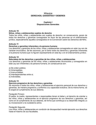 TÍTULO II
                          DERECHOS, GARANTÍAS Y DEBERES


                                        Capítulo I
                                 Disposiciones Generales


Artículo 10
Niños, niñas y adolescentes sujetos de derecho
Todos los niños, niñas y adolescentes son sujetos de derecho; en consecuencia, gozan de
todos los derechos y garantías consagrados en favor de las personas en el ordenamiento
jurídico, especialmente aquellos consagrados en la Convención sobre los Derechos del Niño.

Artículo 11
Derechos y garantías inherentes a la persona humana
Los derechos y garantías de los niños, niñas y adolescentes consagrados en esta Ley son de
carácter enunciativo. Se les reconoce, por lo tanto todos los derechos y garantías inherentes
a la persona humana que no figuren expresamente en esta ley o en el ordenamiento jurídico.

Artículo 12
Naturaleza de los derechos y garantías de los niños, niñas y adolescentes
Los derechos y garantías de los niños, niñas y adolescentes reconocidos y consagrados en
esta Ley son inherentes a la persona humana, en consecuencia son:

a) De orden público;
b) Intransigibles;
c) Irrenunciables;
d) Interdependientes entre si;
e) Indivisibles.

Artículo 13
Ejercicio progresivo de los derechos y garantías
Se reconoce a todos los niños, niñas y adolescentes el ejercicio personal de sus derechos y
garantías, de manera progresiva y conforme a su capacidad evolutiva. De la misma forma, se
le exigirá el cumplimiento de sus deberes.

Parágrafo Primero
El padre, la madre, representantes o responsables tienen el deber y el derecho de orientar a
los niños, niñas y adolescentes en el ejercicio progresivo de sus derechos y garantías, así
como en el cumplimiento de sus deberes, de forma que contribuya a su desarrollo integral y a
su incorporación a la ciudadanía activa.

Parágrafo Segundo
Los niños, niñas y adolescentes en condición de discapacidad mental ejercerán sus derechos
hasta el máximo de sus facultades.
 