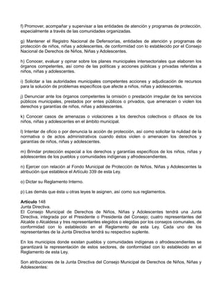 f) Promover, acompañar y supervisar a las entidades de atención y programas de protección,
especialmente a través de las comunidades organizadas.

g) Mantener el Registro Nacional de Defensorías, entidades de atención y programas de
protección de niños, niñas y adolescentes, de conformidad con lo establecido por el Consejo
Nacional de Derechos de Niños, Niñas y Adolescentes.

h) Conocer, evaluar y opinar sobre los planes municipales intersectoriales que elaboren los
órganos competentes, así como de las políticas y acciones públicas y privadas referidas a
niños, niñas y adolescentes.

i) Solicitar a las autoridades municipales competentes acciones y adjudicación de recursos
para la solución de problemas específicos que afecte a niños, niñas y adolescentes.

j) Denunciar ante los órganos competentes la omisión o prestación irregular de los servicios
públicos municipales, prestados por entes públicos o privados, que amenacen o violen los
derechos y garantías de niños, niñas y adolescentes.

k) Conocer casos de amenazas o violaciones a los derechos colectivos o difusos de los
niños, niñas y adolescentes en el ámbito municipal.

l) Intentar de oficio o por denuncia la acción de protección, así como solicitar la nulidad de la
normativa o de actos administrativos cuando éstos violen o amenacen los derechos y
garantías de niños, niñas y adolescentes.

m) Brindar protección especial a los derechos y garantías específicos de los niños, niñas y
adolescentes de los pueblos y comunidades indígenas y afrodescendientes.

n) Ejercer con relación al Fondo Municipal de Protección de Niños, Niñas y Adolescentes la
atribución que establece el Artículo 339 de esta Ley.

o) Dictar su Reglamento Interno.

p) Las demás que ésta u otras leyes le asignen, así como sus reglamentos.

Artículo 148
Junta Directiva.
El Consejo Municipal de Derechos de Niños, Niñas y Adolescentes tendrá una Junta
Directiva, integrada por el Presidente o Presidenta del Consejo; cuatro representantes del
Alcalde o Alcaldesa y tres representantes elegidos o elegidas por los consejos comunales, de
conformidad con lo establecido en el Reglamento de esta Ley. Cada uno de los
representantes de la Junta Directiva tendrá su respectivo suplente.

En los municipios donde existan pueblos y comunidades indígenas o afrodescendientes se
garantizará la representación de estos sectores, de conformidad con lo establecido en el
Reglamento de esta Ley.

Son atribuciones de la Junta Directiva del Consejo Municipal de Derechos de Niños, Niñas y
Adolescentes:
 