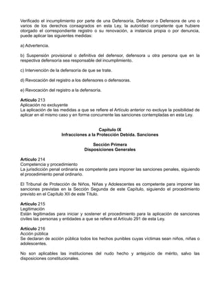 Verificado el incumplimiento por parte de una Defensoría, Defensor o Defensora de uno o
varios de los derechos consagrados en esta Ley, la autoridad competente que hubiere
otorgado el correspondiente registro o su renovación, a instancia propia o por denuncia,
puede aplicar las siguientes medidas:

a) Advertencia.

b) Suspensión provisional o definitiva del defensor, defensora u otra persona que en la
respectiva defensoría sea responsable del incumplimiento.

c) Intervención de la defensoría de que se trate.

d) Revocación del registro a los defensores o defensoras.

e) Revocación del registro a la defensoría.

Artículo 213
Aplicación no excluyente
La aplicación de las medidas a que se refiere el Artículo anterior no excluye la posibilidad de
aplicar en el mismo caso y en forma concurrente las sanciones contempladas en esta Ley.


                                         Capítulo IX
                      Infracciones a la Protección Debida. Sanciones

                                      Sección Primera
                                  Disposiciones Generales

Artículo 214
Competencia y procedimiento
La jurisdicción penal ordinaria es competente para imponer las sanciones penales, siguiendo
el procedimiento penal ordinario.

El Tribunal de Protección de Niños, Niñas y Adolescentes es competente para imponer las
sanciones previstas en la Sección Segunda de este Capítulo, siguiendo el procedimiento
previsto en el Capítulo XII de este Título.

Artículo 215
Legitimación
Están legitimadas para iniciar y sostener el procedimiento para la aplicación de sanciones
civiles las personas y entidades a que se refiere el Artículo 291 de esta Ley.

Artículo 216
Acción pública
Se declaran de acción pública todos los hechos punibles cuyas víctimas sean niños, niñas o
adolescentes.

No son aplicables las instituciones del nudo hecho y antejuicio de mérito, salvo las
disposiciones constitucionales.
 