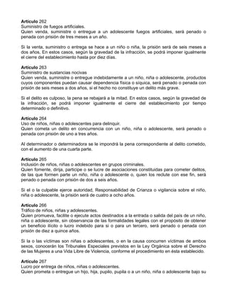 Artículo 262
Suministro de fuegos artificiales.
Quien venda, suministre o entregue a un adolescente fuegos artificiales, será penado o
penada con prisión de tres meses a un año.

Si la venta, suministro o entrega se hace a un niño o niña, la prisión será de seis meses a
dos años, En estos casos, según la gravedad de la infracción, se podrá imponer igualmente
el cierre del establecimiento hasta por diez días.

Artículo 263
Suministro de sustancias nocivas
Quien venda, suministre o entregue indebidamente a un niño, niña o adolescente, productos
cuyos componentes puedan causar dependencia física o síquica, será penado o penada con
prisión de seis meses a dos años, si el hecho no constituye un delito más grave.

Si el delito es culposo, la pena se rebajará a la mitad. En estos casos, según la gravedad de
la infracción, se podrá imponer igualmente el cierre del establecimiento por tiempo
determinado o definitivo.

Artículo 264
Uso de niños, niñas o adolescentes para delinquir.
Quien cometa un delito en concurrencia con un niño, niña o adolescente, será penado o
penada con prisión de uno a tres años.

Al determinador o determinadora se le impondrá la pena correspondiente al delito cometido,
con el aumento de una cuarta parte.

Artículo 265
Inclusión de niños, niñas o adolescentes en grupos criminales.
Quien fomente, dirija, participe o se lucre de asociaciones constituidas para cometer delitos,
de las que formen parte un niño, niña o adolescente o, quien los reclute con ese fin, será
penado o penada con prisión de dos a seis años.

Si el o la culpable ejerce autoridad, Responsabilidad de Crianza o vigilancia sobre el niño,
niña o adolescente, la prisión será de cuatro a ocho años.

Artículo 266
Tráfico de niños, niñas y adolescentes.
Quien promueva, facilite o ejecute actos destinados a la entrada o salida del país de un niño,
niña o adolescente, sin observancia de las formalidades legales con el propósito de obtener
un beneficio ilícito o lucro indebido para si o para un tercero, será penado o penada con
prisión de diez a quince años.

Si la o las víctimas son niñas o adolescentes, o en la causa concurren víctimas de ambos
sexos, conocerán los Tribunales Especiales previstos en la Ley Orgánica sobre el Derecho
de las Mujeres a una Vida Libre de Violencia, conforme el procedimiento en ésta establecido.

Artículo 267
Lucro por entrega de niños, niñas o adolescentes.
Quien prometa o entregue un hijo, hija, pupilo, pupila o a un niño, niña o adolescente bajo su
 