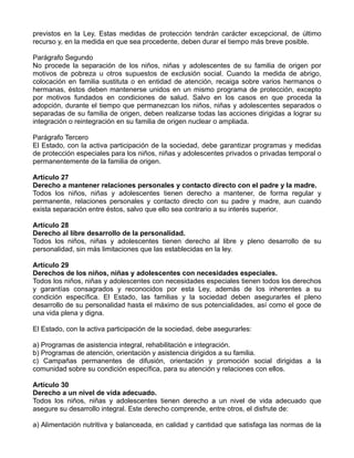 previstos en la Ley. Estas medidas de protección tendrán carácter excepcional, de último
recurso y, en la medida en que sea procedente, deben durar el tiempo más breve posible.

Parágrafo Segundo
No procede la separación de los niños, niñas y adolescentes de su familia de origen por
motivos de pobreza u otros supuestos de exclusión social. Cuando la medida de abrigo,
colocación en familia sustituta o en entidad de atención, recaiga sobre varios hermanos o
hermanas, éstos deben mantenerse unidos en un mismo programa de protección, excepto
por motivos fundados en condiciones de salud. Salvo en los casos en que proceda la
adopción, durante el tiempo que permanezcan los niños, niñas y adolescentes separados o
separadas de su familia de origen, deben realizarse todas las acciones dirigidas a lograr su
integración o reintegración en su familia de origen nuclear o ampliada.

Parágrafo Tercero
El Estado, con la activa participación de la sociedad, debe garantizar programas y medidas
de protección especiales para los niños, niñas y adolescentes privados o privadas temporal o
permanentemente de la familia de origen.

Artículo 27
Derecho a mantener relaciones personales y contacto directo con el padre y la madre.
Todos los niños, niñas y adolescentes tienen derecho a mantener, de forma regular y
permanente, relaciones personales y contacto directo con su padre y madre, aun cuando
exista separación entre éstos, salvo que ello sea contrario a su interés superior.

Artículo 28
Derecho al libre desarrollo de la personalidad.
Todos los niños, niñas y adolescentes tienen derecho al libre y pleno desarrollo de su
personalidad, sin más limitaciones que las establecidas en la ley.

Artículo 29
Derechos de los niños, niñas y adolescentes con necesidades especiales.
Todos los niños, niñas y adolescentes con necesidades especiales tienen todos los derechos
y garantías consagrados y reconocidos por esta Ley, además de los inherentes a su
condición específica. El Estado, las familias y la sociedad deben asegurarles el pleno
desarrollo de su personalidad hasta el máximo de sus potencialidades, así como el goce de
una vida plena y digna.

El Estado, con la activa participación de la sociedad, debe asegurarles:

a) Programas de asistencia integral, rehabilitación e integración.
b) Programas de atención, orientación y asistencia dirigidos a su familia.
c) Campañas permanentes de difusión, orientación y promoción social dirigidas a la
comunidad sobre su condición específica, para su atención y relaciones con ellos.

Artículo 30
Derecho a un nivel de vida adecuado.
Todos los niños, niñas y adolescentes tienen derecho a un nivel de vida adecuado que
asegure su desarrollo integral. Este derecho comprende, entre otros, el disfrute de:

a) Alimentación nutritiva y balanceada, en calidad y cantidad que satisfaga las normas de la
 