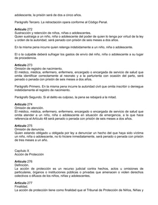 adolescente, la prisión será de dos a cinco años.

Parágrafo Tercero. La retractación opera conforme al Código Penal.

Artículo 272
Sustracción y retención de niños, niñas o adolescentes.
Quien sustraiga a un niño, niña o adolescente del poder de quien lo tenga por virtud de la ley
u orden de la autoridad, será penado con prisión de seis meses a dos años.

En la misma pena incurre quien retenga indebidamente a un niño, niña o adolescente.

El o la culpable deberá sufragar los gastos de envío del niño, niña o adolescente a su lugar
de procedencia.

Artículo 273
Omisión de registro de nacimiento.
El médico, médica, enfermero, enfermera, encargado o encargada de servicio de salud que
omita identificar correctamente al neonato y a la parturienta con ocasión del parto, será
penado o penada con prisión de seis meses a dos años.

Parágrafo Primero. En la misma pena incurre la autoridad civil que omita inscribir o deniegue
indebidamente el registro de nacimiento.

Parágrafo Segundo. Si el delito es culposo, la pena se rebajará a la mitad.

Artículo 274
Omisión de atención.
El médico, médica, enfermero, enfermera, encargado o encargada de servicio de salud que
omita atender a un niño, niña o adolescente en situación de emergencia, a la que hace
referencia el Artículo 48 será penado o penada con prisión de seis meses a dos años.

Artículo 275
Omisión de denuncia.
Quien estando obligado u obligada por ley a denunciar un hecho del que haya sido víctima
un niño, niña o adolescente, no lo hiciere inmediatamente, será penado o penada con prisión
de tres meses a un año.


Capítulo X
Acción de Protección

Artículo 276
Definición.
La acción de protección es un recurso judicial contra hechos, actos u omisiones de
particulares, órganos o instituciones públicas o privadas que amenacen o violen derechos
colectivos o difusos de los niños, niñas y adolescentes.

Artículo 277
Finalidad.
La acción de protección tiene como finalidad que el Tribunal de Protección de Niños, Niñas y
 