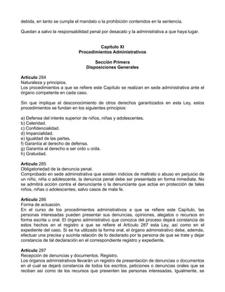 debida, en tanto se cumpla el mandato o la prohibición contenidos en la sentencia.

Quedan a salvo la responsabilidad penal por desacato y la administrativa a que haya lugar.


                                      Capítulo XI
                             Procedimientos Administrativos

                                     Sección Primera
                                 Disposiciones Generales

Artículo 284
Naturaleza y principios.
Los procedimientos a que se refiere este Capítulo se realizan en sede administrativa ante el
órgano competente en cada caso.

Sin que implique el desconocimiento de otros derechos garantizados en esta Ley, estos
procedimientos se fundan en los siguientes principios:

a) Defensa del interés superior de niños, niñas y adolescentes.
b) Celeridad.
c) Confidencialidad.
d) Imparcialidad.
e) Igualdad de las partes.
f) Garantía al derecho de defensa.
g) Garantía al derecho a ser oído u oída.
h) Gratuidad.

Artículo 285
Obligatoriedad de la denuncia penal.
Comprobado en sede administrativa que existen indicios de maltrato o abuso en perjuicio de
un niño, niña o adolescente, la denuncia penal debe ser presentada en forma inmediata. No
se admitirá acción contra el denunciante o la denunciante que actúe en protección de tales
niños, niñas o adolescentes, salvo casos de mala fe.

Artículo 286
Forma de actuación.
En el curso de los procedimientos administrativos a que se refiere este Capítulo, las
personas interesadas pueden presentar sus denuncias, opiniones, alegatos o recursos en
forma escrita u oral. El órgano administrativo que conozca del proceso dejará constancia de
estos hechos en el registro a que se refiere el Artículo 287 esta Ley, así como en el
expediente del caso. Si se ha utilizado la forma oral, el órgano administrativo debe, además,
efectuar una precisa y sucinta relación de lo declarado por la persona de que se trate y dejar
constancia de tal declaración en el correspondiente registro y expediente.

Artículo 287
Recepción de denuncias y documentos. Registro.
Los órganos administrativos llevarán un registro de presentación de denuncias o documentos
en el cual se dejará constancia de todos los escritos, peticiones o denuncias orales que se
reciban así como de los recursos que presenten las personas interesadas. Igualmente, se
 