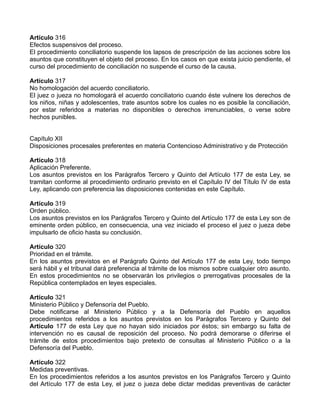 Artículo 316
Efectos suspensivos del proceso.
El procedimiento conciliatorio suspende los lapsos de prescripción de las acciones sobre los
asuntos que constituyen el objeto del proceso. En los casos en que exista juicio pendiente, el
curso del procedimiento de conciliación no suspende el curso de la causa.

Artículo 317
No homologación del acuerdo conciliatorio.
El juez o jueza no homologará el acuerdo conciliatorio cuando éste vulnere los derechos de
los niños, niñas y adolescentes, trate asuntos sobre los cuales no es posible la conciliación,
por estar referidos a materias no disponibles o derechos irrenunciables, o verse sobre
hechos punibles.


Capítulo XII
Disposiciones procesales preferentes en materia Contencioso Administrativo y de Protección

Artículo 318
Aplicación Preferente.
Los asuntos previstos en los Parágrafos Tercero y Quinto del Artículo 177 de esta Ley, se
tramitan conforme al procedimiento ordinario previsto en el Capítulo IV del Título IV de esta
Ley, aplicando con preferencia las disposiciones contenidas en este Capítulo.

Artículo 319
Orden público.
Los asuntos previstos en los Parágrafos Tercero y Quinto del Artículo 177 de esta Ley son de
eminente orden público, en consecuencia, una vez iniciado el proceso el juez o jueza debe
impulsarlo de oficio hasta su conclusión.

Artículo 320
Prioridad en el trámite.
En los asuntos previstos en el Parágrafo Quinto del Artículo 177 de esta Ley, todo tiempo
será hábil y el tribunal dará preferencia al trámite de los mismos sobre cualquier otro asunto.
En estos procedimientos no se observarán los privilegios o prerrogativas procesales de la
República contemplados en leyes especiales.

Artículo 321
Ministerio Público y Defensoría del Pueblo.
Debe notificarse al Ministerio Público y a la Defensoría del Pueblo en aquellos
procedimientos referidos a los asuntos previstos en los Parágrafos Tercero y Quinto del
Artículo 177 de esta Ley que no hayan sido iniciados por éstos; sin embargo su falta de
intervención no es causal de reposición del proceso. No podrá demorarse o diferirse el
trámite de estos procedimientos bajo pretexto de consultas al Ministerio Público o a la
Defensoría del Pueblo.

Artículo 322
Medidas preventivas.
En los procedimientos referidos a los asuntos previstos en los Parágrafos Tercero y Quinto
del Artículo 177 de esta Ley, el juez o jueza debe dictar medidas preventivas de carácter
 