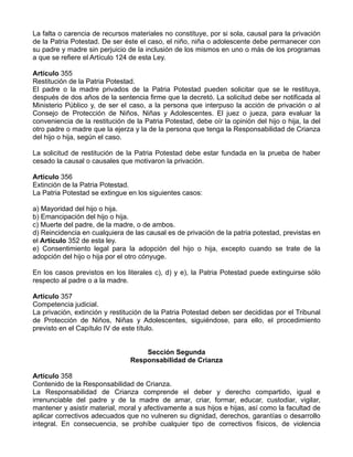 La falta o carencia de recursos materiales no constituye, por si sola, causal para la privación
de la Patria Potestad. De ser éste el caso, el niño, niña o adolescente debe permanecer con
su padre y madre sin perjuicio de la inclusión de los mismos en uno o más de los programas
a que se refiere el Artículo 124 de esta Ley.

Artículo 355
Restitución de la Patria Potestad.
El padre o la madre privados de la Patria Potestad pueden solicitar que se le restituya,
después de dos años de la sentencia firme que la decretó. La solicitud debe ser notificada al
Ministerio Público y, de ser el caso, a la persona que interpuso la acción de privación o al
Consejo de Protección de Niños, Niñas y Adolescentes. El juez o jueza, para evaluar la
conveniencia de la restitución de la Patria Potestad, debe oír la opinión del hijo o hija, la del
otro padre o madre que la ejerza y la de la persona que tenga la Responsabilidad de Crianza
del hijo o hija, según el caso.

La solicitud de restitución de la Patria Potestad debe estar fundada en la prueba de haber
cesado la causal o causales que motivaron la privación.

Artículo 356
Extinción de la Patria Potestad.
La Patria Potestad se extingue en los siguientes casos:

a) Mayoridad del hijo o hija.
b) Emancipación del hijo o hija.
c) Muerte del padre, de la madre, o de ambos.
d) Reincidencia en cualquiera de las causal es de privación de la patria potestad, previstas en
el Artículo 352 de esta ley.
e) Consentimiento legal para la adopción del hijo o hija, excepto cuando se trate de la
adopción del hijo o hija por el otro cónyuge.

En los casos previstos en los literales c), d) y e), la Patria Potestad puede extinguirse sólo
respecto al padre o a la madre.

Artículo 357
Competencia judicial.
La privación, extinción y restitución de la Patria Potestad deben ser decididas por el Tribunal
de Protección de Niños, Niñas y Adolescentes, siguiéndose, para ello, el procedimiento
previsto en el Capítulo IV de este título.


                                    Sección Segunda
                                Responsabilidad de Crianza

Artículo 358
Contenido de la Responsabilidad de Crianza.
La Responsabilidad de Crianza comprende el deber y derecho compartido, igual e
irrenunciable del padre y de la madre de amar, criar, formar, educar, custodiar, vigilar,
mantener y asistir material, moral y afectivamente a sus hijos e hijas, así como la facultad de
aplicar correctivos adecuados que no vulneren su dignidad, derechos, garantías o desarrollo
integral. En consecuencia, se prohíbe cualquier tipo de correctivos físicos, de violencia
 