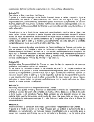 psicológica o de trato humillante en perjuicio de los niños, niñas y adolescentes.

Artículo 359
Ejercicio de la Responsabilidad de Crianza.
El padre y la madre que ejerzan la Patria Potestad tienen el deber compartido, igual e
irrenunciable de ejercer la Responsabilidad de Crianza de sus hijos o hijas, y son
responsables civil, administrativa y penalmente por su inadecuado cumplimiento. En caso de
divorcio, separación de cuerpos, nulidad de matrimonio o de residencias separadas, todos los
contenidos de la Responsabilidad de Crianza seguirá siendo ejercida conjuntamente por el
padre y la madre.

Para el ejercicio de la Custodia se requiere el contacto directo con los hijos e hijas y, por
tanto, deben convivir con quien la ejerza. El padre y la madre decidirán de común acuerdo
acerca del lugar de residencia o habitación de los hijos o hijas. Cuando existan residencias
separadas, el ejercicio de los demás contenidos de la Responsabilidad de Crianza seguirá
siendo ejercido por el padre y la madre: Excepcionalmente, se podrá convenir la Custodia
compartida cuando fuere conveniente al interés del hijo o hija.

En caso de desacuerdo sobre una decisión de Responsabilidad de Crianza, entre ellas las
que se refieren a la Custodia o lugar de habitación o residencia, el padre y la madre
procurarán lograr un acuerdo a través de la conciliación, oyendo previamente la opinión del
hijo o hija. Si ello fuere imposible, cualquiera de ellos o el hijo o hija adolescente podrá acudir
ante el Tribunal de Protección de Niños, Niñas y Adolescentes, de conformidad con lo
previsto en el Parágrafo Primero del Artículo 177 de esta Ley.

Artículo 360
Medidas sobre Responsabilidad de Crianza en caso de divorcio, separación de cuerpos,
nulidad de matrimonio o residencias separadas.
En los casos de demanda o sentencia de divorcio, separación de cuerpos o nulidad de
matrimonio o si el padre o la madre tienen residencias separadas, éstos decidirán de común
acuerdo quien ejercerá la Custodia de sus hijos o hijas, oyendo previamente su opinión. De
no existir acuerdo entre el padre y la madre respecto a cuál de los dos ejercerá la Custodia,
el juez o jueza determinará a cuál de ellos corresponde. En estos casos, los hijos e hijas de
siete años o menos deben permanecer preferiblemente con la madre, salvo que su interés
superior aconseje que sea con el padre.

Artículo 361
Revisión y modificación de la Responsabilidad de Crianza.
El juez o jueza puede revisar y modificar las decisiones en materia de Responsabilidad de
Crianza, a solicitud de quien está sometido a la misma, si tiene doce años o más, o del padre
o de la madre, o del Ministerio Público. Toda variación de una decisión anterior en esta
materia, debe estar fundamentada en el interés del hijo o hija, quien debe ser oído u oída si
la solicitud no ha sido presentada por él o ella. Asimismo, debe oírse al o a la Fiscal del
Ministerio Público.

Artículo 362
Improcedencia de la concesión de Custodia y privación de Responsabilidad de Crianza.
Al padre o la madre a quien se le haya impuesto por vía judicial el cumplimiento de la
Obligación de Manutención, por haberse negado injustificadamente a cumplirla, pese a
contar con recursos económicos, no se le concederá la Custodia y se le podrá privar
 