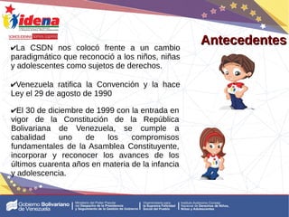 Antecedentes
Antecedentes
✔La CSDN nos colocó frente a un cambio
paradigmático que reconoció a los niños, niñas
y adolescentes como sujetos de derechos.
✔Venezuela ratifica la Convención y la hace
Ley el 29 de agosto de 1990
✔El 30 de diciembre de 1999 con la entrada en
vigor de la Constitución de la República
Bolivariana de Venezuela, se cumple a
cabalidad uno de los compromisos
fundamentales de la Asamblea Constituyente,
incorporar y reconocer los avances de los
últimos cuarenta años en materia de la infancia
y adolescencia.
 