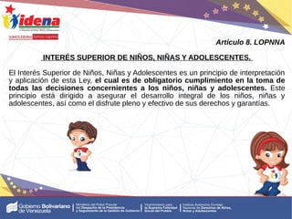 Artículo 8. LOPNNA
INTERÉS SUPERIOR DE NIÑOS, NIÑAS Y ADOLESCENTES.
El Interés Superior de Niños, Niñas y Adolescentes es un principio de interpretación
y aplicación de esta Ley, el cual es de obligatorio cumplimiento en la toma de
todas las decisiones concernientes a los niños, niñas y adolescentes. Este
principio está dirigido a asegurar el desarrollo integral de los niños, niñas y
adolescentes, así como el disfrute pleno y efectivo de sus derechos y garantías.
 