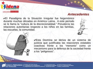 ✔El Paradigma de la Situación Irregular fue hegemónico
durante muchas décadas en América Latina. A este período
se le llama la “cultura de la discrecionalidad.” Prevalecía las
relaciones autoritarias respecto a los niños en las familias,
las escuelas, la comunidad.
Antecedentes
✔Esta Doctrina se deriva de un sistema de
justicia que justificaba las reacciones estatales
coactivas frente a los “menores” como un
mecanismo para la defensa de la sociedad frente
a los “peligrosos”.
 