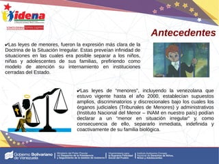 ✔Las leyes de menores, fueron la expresión más clara de la
Doctrina de la Situación Irregular. Estas preveían infinidad de
situaciones en las cuales era posible separar a los niños,
niñas y adolescentes de sus familias, prefiriendo como
modelo de atención su internamiento en instituciones
cerradas del Estado.
Antecedentes
✔Las leyes de “menores”, incluyendo la venezolana que
estuvo vigente hasta el año 2000, establecían supuestos
amplios, discriminatorios y discrecionales bajo los cuales los
órganos judiciales (Tribunales de Menores) y administrativos
(Instituto Nacional del Menor – INAM en nuestro país) podían
declarar a un “menor en situación irregular” y, como
consecuencia de ello, separarlo inmediata, indefinida y
coactivamente de su familia biológica.
 