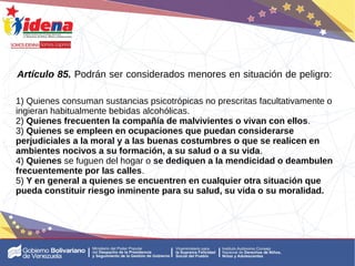 Artículo 85. Podrán ser considerados menores en situación de peligro:
1) Quienes consuman sustancias psicotrópicas no prescritas facultativamente o
ingieran habitualmente bebidas alcohólicas.
2) Quienes frecuenten la compañía de malvivientes o vivan con ellos.
3) Quienes se empleen en ocupaciones que puedan considerarse
perjudiciales a la moral y a las buenas costumbres o que se realicen en
ambientes nocivos a su formación, a su salud o a su vida.
4) Quienes se fuguen del hogar o se dediquen a la mendicidad o deambulen
frecuentemente por las calles.
5) Y en general a quienes se encuentren en cualquier otra situación que
pueda constituir riesgo inminente para su salud, su vida o su moralidad.
 