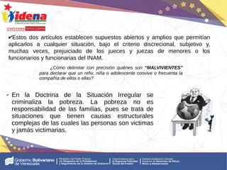 ✔Estos dos artículos establecen supuestos abiertos y amplios que permitían
aplicarlos a cualquier situación, bajo el criterio discrecional, subjetivo y,
muchas veces, prejuiciado de los jueces y juezas de menores o los
funcionarios y funcionarias del INAM.
¿Cómo delimitar con precisión quiénes son “MALVIVIENTES”
para declarar que un niño, niña o adolescente convive o frecuenta la
compañía de ellos o ellas?
✔ En la Doctrina de la Situación Irregular se
criminaliza la pobreza. La pobreza no es
responsabilidad de las familias, pues se trata de
situaciones que tienen causas estructurales
complejas de las cuales las personas son victimas
y jamás victimarias.
 