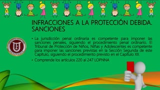 INFRACCIONES A LA PROTECCIÓN DEBIDA.
SANCIONES
• La jurisdicción penal ordinaria es competente para imponer las
sanciones penales, siguiendo el procedimiento penal ordinario. El
Tribunal de Protección de Niños, Niñas y Adolescentes es competente
para imponer las sanciones previstas en la Sección Segunda de este
Capítulo, siguiendo el procedimiento previsto en el Capítulo XII.
• Comprende los artículos 220 al 247 LOPNNA
 