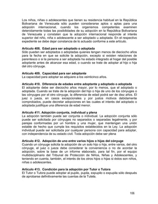 106
Los niños, niñas o adolescentes que tienen su residencia habitual en la República
Bolivariana de Venezuela sólo pueden considerarse aptos o aptas para una
adopción internacional, cuando los organismos competentes examinen
detenidamente todas las posibilidades de su adopción en la República Bolivariana
de Venezuela y constaten que la adopción internacional responde al interés
superior del niño, niña o adolescente a ser adoptado u adoptada. En el respectivo
expediente se debe dejar constancia de lo actuado conforme a este artículo.
Artículo 408. Edad para ser adoptado o adoptada
Sólo pueden ser adoptados o adoptadas quienes tengan menos de dieciocho años
para la fecha en que se solicite la adopción, excepto si existen relaciones de
parentesco o si la persona a ser adoptada ha estado integrado al hogar del posible
adoptante antes de alcanzar esa edad, o cuando se trate de adoptar al hijo o hija
del otro cónyuge.
Artículo 409. Capacidad para ser adoptante
La capacidad para adoptar se adquiere a los veinticinco años.
Artículo 410. Diferencia de edades entre adoptante y adoptado o adoptada
El adoptante debe ser dieciocho años mayor, por lo menos, que el adoptado o
adoptada. Cuando se trate de la adopción del hijo o hija de uno de los cónyuges o
las cónyuges por el otro cónyuge, la diferencia de edad podrá ser de diez años. El
juez o jueza, en casos excepcionales y por justos motivos debidamente
comprobados, puede decretar adopciones en las cuales el interés del adoptado o
adoptada justifique una diferencia de edad menor.
Artículo 411. Adopción conjunta, individual y plena
La adopción también puede ser conjunta o individual. La adopción conjunta sólo
puede ser solicitada por cónyuges no separados o separadas legalmente, y por
parejas conformadas por un hombre y una mujer, que mantengan una unión
estable de hecho que cumpla los requisitos establecidos en la Ley. La adopción
individual puede ser solicitada por cualquier persona con capacidad para adoptar,
con independencia de su estado civil. Toda adopción debe ser plena
Artículo 412. Adopción de uno entre varios hijos o hijas del cónyuge
Cuando un cónyuge solicita la adopción de un solo hijo o hija, entre varios, del otro
cónyuge, el juez o jueza debe considerar la conveniencia o no de acordar la
adopción, sobre la base de un informe elaborado, para tal fin, por el equipo
multidisciplinario del Tribunal de Protección de Niños, Niñas y Adolescentes, y
teniendo en cuenta, también, el interés de los otros hijos o hijas si éstos son niños,
niñas o adolescentes.
Artículo 413. Condición para la adopción por Tutor o Tutora
El Tutor o Tutora puede adoptar al pupilo, pupila, expupilo o expupila sólo después
de aprobarse definitivamente las cuentas de la Tutela.
 