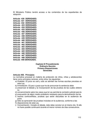 110
El Ministerio Público tendrá acceso a los contenidos de los expedientes de
adopción.
Artículo 430 DEROGADO.
Artículo 431 DEROGADO.
Artículo 432 DEROGADO.
Artículo 433 DEROGADO.
Artículo 434 DEROGADO.
Artículo 435 DEROGADO.
Artículo 436 DEROGADO.
Artículo 437 DEROGADO.
Artículo 438 DEROGADO.
Artículo 439 DEROGADO.
Artículo 440 DEROGADO.
Artículo 441 DEROGADO.
Artículo 442 DEROGADO.
Artículo 443 DEROGADO.
Artículo 444 DEROGADO.
Artículo 445 DEROGADO.
Artículo 446 DEROGADO.
Artículo 447 DEROGADO.
Artículo 448 DEROGADO.
Artículo 449 DEROGADO.
Capítulo IV Procedimiento
Ordinario Sección
Primera Disposiciones
Generales
Artículo 450. Principios
La normativa procesal en materia de protección de niños, niñas y adolescentes
tiene como principios rectores, entre otros, los siguientes:
a) Oralidad. El juicio es oral y sólo se admiten las formas escritas previstas en
esta Ley.
b) Inmediación. El juez o jueza que ha de pronunciar la sentencia debe
c) presenciar el debate y la incorporación de las pruebas de las cuales obtiene
su
d) convencimiento salvo los casos que la Ley permita la comisión judicial para la
e) evacuación de algún medio probatorio necesario para la demostración de los
f) hechos controvertidos, pruebas que serán discutidas en la audiencia de
juicio.
g) Sólo se apreciarán las pruebas incluidas en la audiencia, conforme a las
h) disposiciones de esta Ley.
i) Concentración. Iniciado el debate, éste debe concluir en el mismo día. Si ello
no fuere posible continuará durante el menor número de días consecutivos.
 