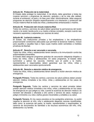 12
Artículo 44. Protección de la maternidad.
El Estado debe proteger la maternidad. A tal efecto, debe garantizar a todas las
mujeres servicios y programas de atención, gratuitos y de la más alta calidad,
durante el embarazo, el parto y la fase post natal. Adicionalmente, debe asegurar
programas de atención dirigidos específicamente a la orientación y protección del
vínculo materno-filial de todas las niñas y adolescentes embarazadas o madres.
Artículo 45. Protección del vínculo materno-filial.
Todos los centros y servicios de salud deben garantizar la permanencia del recién
nacido o la recién nacida junto a su madre a tiempo completo, excepto cuando sea
necesario separarlos o separarlas por razones de salud.
Artículo 46. Lactancia materna.
El Estado, las instituciones privadas y los empleadores o las empleadoras
proporcionarán condiciones adecuadas que permitan la lactancia materna, incluso
para aquellos o aquellas hijos e hijas cuyas madres estén sometidas a medidas
privativas de libertad.
Artículo 47. Derecho a ser vacunado o vacunada.
Todos los niños, niñas y adolescentes tienen derecho a la inmunización contra las
enfermedades prevenibles.
El Estado debe asegurar programas gratuitos de vacunación obligatoria dirigidos a
todos los niños, niñas y adolescentes. En estos programas, el Estado debe
suministrar y aplicar las vacunas, mientras que el padre y la madre,
representantes o responsables deben garantizar que los niños, niñas y
adolescentes sean vacunados oportunamente
Artículo 48. Derecho a atención médica de emergencia.
Todos los niños, niñas y adolescentes tienen derecho a recibir atención médica de
emergencia.
Parágrafo Primero. Todos los centros y servicios de salud públicos deben prestar
atención médica inmediata a los niños, niñas y adolescentes en los casos de
emergencia.
Parágrafo Segundo. Todos los centros y servicios de salud privados deben
prestar atención médica inmediata a los niños, niñas y adolescentes en los casos
de emergencia en que peligre su vida, cuando la ausencia de atención médica o la
remisión del afectado o afectada a otro centro o servicio de salud, implique un
peligro inminente a su vida o daños graves irreversibles y evitables a su salud.
Parágrafo Tercero. En los casos previstos en los parágrafos anteriores, no podrá
negarse la atención al niño, niña o adolescente alegando razones injustificadas,
tales como: la ausencia del padre, la madre, representantes o responsables, la
carencia de documentos de identidad o de recursos económicos del niño, niña,
adolescente o su familia.
 