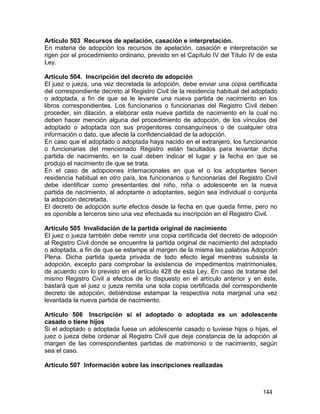 144
Artículo 503 Recursos de apelación, casación e interpretación.
En materia de adopción los recursos de apelación, casación e interpretación se
rigen por el procedimiento ordinario, previsto en el Capítulo IV del Título IV de esta
Ley.
Artículo 504. Inscripción del decreto de adopción
El juez o jueza, una vez decretada la adopción, debe enviar una copia certificada
del correspondiente decreto al Registro Civil de la residencia habitual del adoptado
o adoptada, a fin de que se le levante una nueva partida de nacimiento en los
libros correspondientes. Los funcionarios o funcionarias del Registro Civil deben
proceder, sin dilación, a elaborar esta nueva partida de nacimiento en la cual no
deben hacer mención alguna del procedimiento de adopción, de los vínculos del
adoptado o adoptada con sus progenitores consanguíneos o de cualquier otra
información o dato, que afecte la confidencialidad de la adopción.
En caso que el adoptado o adoptada haya nacido en el extranjero, los funcionarios
o funcionarias del mencionado Registro están facultados para levantar dicha
partida de nacimiento, en la cual deben indicar el lugar y la fecha en que se
produjo el nacimiento de que se trata.
En el caso de adopciones internacionales en que el o los adoptantes tienen
residencia habitual en otro país, los funcionarios o funcionarias del Registro Civil
debe identificar como presentantes del niño, niña o adolescente en la nueva
partida de nacimiento, al adoptante o adoptantes, según sea individual o conjunta
la adopción decretada.
El decreto de adopción surte efectos desde la fecha en que queda firme, pero no
es oponible a terceros sino una vez efectuada su inscripción en el Registro Civil.
Artículo 505 Invalidación de la partida original de nacimiento
El juez o jueza también debe remitir una copia certificada del decreto de adopción
al Registro Civil donde se encuentre la partida original de nacimiento del adoptado
o adoptada, a fin de que se estampe al margen de la misma las palabras Adopción
Plena. Dicha partida queda privada de todo efecto legal mientras subsista la
adopción, excepto para comprobar la existencia de impedimentos matrimoniales,
de acuerdo con lo previsto en el artículo 428 de esta Ley. En caso de tratarse del
mismo Registro Civil a efectos de lo dispuesto en el artículo anterior y en éste,
bastará que el juez o jueza remita una sola copia certificada del correspondiente
decreto de adopción, debiéndose estampar la respectiva nota marginal una vez
levantada la nueva partida de nacimiento.
Artículo 506 Inscripción si el adoptado o adoptada es un adolescente
casado o tiene hijos
Si el adoptado o adoptada fuese un adolescente casado o tuviese hijos o hijas, el
juez o jueza debe ordenar al Registro Civil que deje constancia de la adopción al
margen de las correspondientes partidas de matrimonio o de nacimiento, según
sea el caso.
Artículo 507 Información sobre las inscripciones realizadas
 
