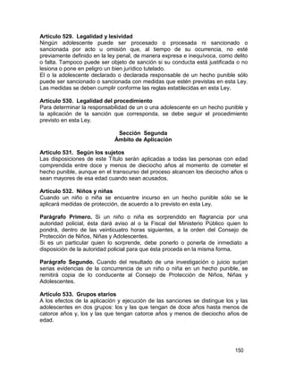 150
Artículo 529. Legalidad y lesividad
Ningún adolescente puede ser procesado o procesada ni sancionado o
sancionada por acto u omisión que, al tiempo de su ocurrencia, no esté
previamente definido en la ley penal, de manera expresa e inequívoca, como delito
o falta. Tampoco puede ser objeto de sanción si su conducta está justificada o no
lesiona o pone en peligro un bien jurídico tutelado.
El o la adolescente declarado o declarada responsable de un hecho punible sólo
puede ser sancionado o sancionada con medidas que estén previstas en esta Ley.
Las medidas se deben cumplir conforme las reglas establecidas en esta Ley.
Artículo 530. Legalidad del procedimiento
Para determinar la responsabilidad de un o una adolescente en un hecho punible y
la aplicación de la sanción que corresponda, se debe seguir el procedimiento
previsto en esta Ley.
Sección Segunda
Ámbito de Aplicación
Artículo 531. Según los sujetos
Las disposiciones de este Título serán aplicadas a todas las personas con edad
comprendida entre doce y menos de dieciocho años al momento de cometer el
hecho punible, aunque en el transcurso del proceso alcancen los dieciocho años o
sean mayores de esa edad cuando sean acusados.
Artículo 532. Niños y niñas
Cuando un niño o niña se encuentre incurso en un hecho punible sólo se le
aplicará medidas de protección, de acuerdo a lo previsto en esta Ley.
Parágrafo Primero. Si un niño o niña es sorprendido en flagrancia por una
autoridad policial, ésta dará aviso al o la Fiscal del Ministerio Público quien lo
pondrá, dentro de las veinticuatro horas siguientes, a la orden del Consejo de
Protección de Niños, Niñas y Adolescentes.
Si es un particular quien lo sorprende, debe ponerlo o ponerla de inmediato a
disposición de la autoridad policial para que ésta proceda en la misma forma.
Parágrafo Segundo. Cuando del resultado de una investigación o juicio surjan
serias evidencias de la concurrencia de un niño o niña en un hecho punible, se
remitirá copia de lo conducente al Consejo de Protección de Niños, Niñas y
Adolescentes.
Artículo 533. Grupos etarios
A los efectos de la aplicación y ejecución de las sanciones se distingue los y las
adolescentes en dos grupos: los y las que tengan de doce años hasta menos de
catorce años y, los y las que tengan catorce años y menos de dieciocho años de
edad.
 
