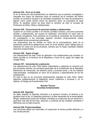 151
Artículo 534. Error en la edad
Si en el transcurso del procedimiento se determina que la persona investigada o
imputada era mayor de dieciocho años al momento de la comisión del hecho
punible, se remitirá lo actuado a la autoridad competente. En caso de procesarse a
alguien como adulto siendo menor de dieciocho años, se procederá de igual
forma. Si resultare menor de doce años la remisión se hará al Consejo de
Protección de Niños, Niñas y Adolescentes.
Artículo 535. Concurrencia de personas adultas y adolescentes
Cuando en un hecho punible o en hechos punibles conexos, concurran personas
adultas y adolescentes, las causas se separarán conociendo en cada caso la
autoridad competente. Para mantener en lo posible la conexidad, los funcionarios
de investigación o los tribunales deberán remitirse recíprocamente copias
certificadas de las actuaciones pertinentes.
Las actuaciones que se remitan en razón de la incompetencia, tanto en la
jurisdicción penal de la adolescencia como en la de adultos, serán válidas para su
utilización en cada uno de los procesos, siempre que no hayan resultado violados
derechos fundamentales.
Artículo 536. Según el lugar
Las disposiciones de este Título se aplicarán a los adolescentes que cometan un
hecho punible en el territorio de la República o fuera de él, según las reglas del
Código Penal,
Artículo 537. Interpretación y aplicación
Las disposiciones de este Título deben interpretarse y aplicarse en armonía con
sus principios rectores, los principios generales de la Constitución de la República
Bolivariana de Venezuela, del derecho penal y procesal penal, y de los tratados
internacionales, consagrados en favor de la persona y especialmente de los las
adolescentes.
En todo lo que no se encuentre expresamente regulado en este Título, deben
aplicarse supletoriamente la legislación penal, sustantiva y procesal y, en su
defecto, el Código de Procedimiento Civil.
Sección Tercera
Garantías fundamentales
Artículo 538 Dignidad
Se debe respetar la dignidad inherente a la persona humana, el derecho a la-
igualdad ante la ley, la integridad personal y el libre desarrollo de la personalidad.
Ningún adolescente puede ser limitado o limitada en el ejercicio de sus derechos y
garantías más allá de los fines, alcances y contenido de las medidas cautelares o
definitivas que se deba imponer.
Artículo 539. Proporcionalidad.
Las sanciones deben ser racionales, en proporción al hecho punible atribuido y a
sus consecuencias.
 