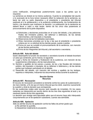 165
como notificación, entregándose posteriormente copia a las partes que la
requieran.
La sentencia se dictará en la misma audiencia. Cuando la complejidad del asunto
o lo avanzado de la hora tomen necesario diferir la redacción de la sentencia, se
leerá tan solo su parte dispositiva y el presidente o presidenta del tribunal
explicará al o la adolescente y a la audiencia sintéticamente, los fundamentos de
hecho y de derecho que motivaron la decisión. La publicación de la sentencia se
deberá llevar a cabo a más tardar, dentro de los cinco días posteriores al
pronunciamiento de la parte dispositiva.
a) Solicitudes y decisiones producidas en el curso del debate, y las peticiones
finales del ministerio público, del defensor o defensora, de los demás
intervinientes y del imputado o imputada.
b) Observancia de las formalidades esenciales.
c) Otras menciones previstas por la ley o las que el presidente o presidenta
ordene por si o a solicitud de los demás jueces, juezas o partes.
d) Forma en que se cumplió el pronunciamiento de la sentencia, con mención
de las fechas pertinentes.
e) Firma de los integrantes del tribunal y del secretario o secretaria.
Artículo 606. Acta del debate
Quien desempeñe la función de secretario o secretaria durante el debate levantará
un acta que contendrá, por lo menos, lo siguiente:
a) Lugar y fecha de iniciación y finalización de la audiencia, con mención de las
suspensiones ordenadas y de las reanudaciones.
b) Nombre y apellido de los jueces y juezas, de los y las fiscales del ministerio
público, del imputado o imputada, de su defensor o defensora y, de las demás
partes que hubiesen participado en el debate.
c) Desarrollo del debate, con mención del nombre y apellido de los testigos,
expertos e intérpretes, indicando los documentos leídos durante la audiencia.
Artículo 607. Revocación
Sección Quinta
Recursos
El recurso de revocación procederá so lamente contra los autos de sustanciación y
de mero trámite, a fin de que el mismo tribunal que los dictó, examine nuevamente
la cuestión y dicte la decisión que corresponda.
En las audiencias orales este recurso será resuelto de inmediato. En los casos
restantes se interpondrá por escrito dentro de los tres días siguientes al auto y se
resolverá dentro de los tres siguientes.
La decisión que recaiga será ejecutada salvo que el recurso haya sido interpuesto
conjuntamente con el de apelación subsidiaria, cuando sea admisible.
Artículo 608. Apelación
Sólo se admite recurso de apelación contra los fallos de primer grado que:
a) No admitan la querella.
b) Desestimen totalmente la acusación.
 