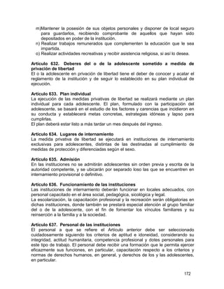 172
m)Mantener la posesión de sus objetos personales y disponer de local seguro
para guardarlos, recibiendo comprobante de aquellos que hayan sido
depositados en poder de la institución.
n) Realizar trabajos remunerados que complementen la educación que le sea
impartida.
o) Realizar actividades recreativas y recibir asistencia religiosa, si así lo desea.
Artículo 632. Deberes del o de la adolescente sometido a medida de
privación de libertad
El o la adolescente en privación de libertad tiene el deber de conocer y acatar el
reglamento de la institución y de seguir lo establecido en su plan individual de
ejecución.
Artículo 633. Plan individual
La ejecución de las medidas privativas de libertad se realizará mediante un plan
individual para cada adolescente. El plan, formulado con la participación del
adolescente, se basará en el estudio de los factores y carencias que incidieron en
su conducta y establecerá metas concretas, estrategias idóneas y lapso para
cumplirlas.
El plan deberá estar listo a más tardar un mes después del ingreso.
Artículo 634. Lugares de internamiento
La medida privativa de libertad se ejecutará en instituciones de internamiento
exclusivas para adolescentes, distintas de las destinadas al cumplimiento de
medidas de protección y diferenciadas según el sexo.
Artículo 635. Admisión
En las instituciones no se admitirán adolescentes sin orden previa y escrita de la
autoridad competente, y se ubicarán por separado loso las que se encuentren en
internamiento provisional o definitivo.
Artículo 636. Funcionamiento de las instituciones
Las instituciones de internamiento deberán funcionar en locales adecuados, con
personal capacitado en el área social, pedagógica, sicológica y legal.
La escolarización, la capacitación profesional y la recreación serán obligatorias en
dichas instituciones, donde también se prestará especial atención al grupo familiar
del o de la adolescente, con el fin de fomentar los vínculos familiares y su
reinserción a la familia y a la sociedad.
Artículo 637. Personal de las instituciones
El personal a que se refiere el Artículo anterior debe ser seleccionado
cuidadosamente siguiendo los criterios de aptitud e idoneidad, considerando su
integridad, actitud humanitaria, competencia profesional y dotes personales para
este tipo de trabajo. El personal debe recibir una formación que le permita ejercer
eficazmente sus funciones, en particular, capacitación respecto a los criterios y
normas de derechos humanos, en general, y derechos de los y las adolescentes,
en particular.
 
