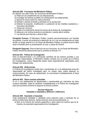176
Artículo 650. Funciones del Ministerio Público
En relación con este Título, son funciones del Ministerio Público:
a) Velar por el cumplimiento de sus disposiciones.
b) Investigar los hechos punibles con participación de adolescentes.
c) Ejercer la acción salvo los casos previstos.
d) Solicitar y aportar pruebas y participar en su producción.
e) Solicitar la cesación, modificación o sustitución de las medidas cautelares o
sanciones decretadas.
f) Interponer recursos.
g) Vigilar el cumplimiento de las funciones de la policía de investigación.
h) Asesorar a la víctima durante la conciliación, cuando ella lo solicite.
i) Las demás que esta ley u otras le fijen.
Parágrafo Primero. El Ministerio Público contará permanentemente con fiscales
de guardia. Cuando se produzca la detención de un o de una adolescente en lugar
donde no tenga asiento el o la Fiscal del Ministerio Público, la policía local le dará
aviso inmediato para su presentación al Juez u Jueza de Control.
Parágrafo Segundo. Para el ejercicio de sus funciones, el o la fiscal del Ministerio
Público tendrá las atribuciones que le confiere el Artículo 171.
Artículo 651. Policía de investigación
Para el descubrimiento y la verificación científica de los hechos punibles y sus
presuntos responsables, el Ministerio Público contará con el auxilio de la Policía
de Investigación, cuyos integrantes deben estar especialmente capacitados para
trabajar con adolescentes.
Artículo 652. Atribuciones
La Policía de Investigación podrá citar o aprehender al o a la adolescente presunto
responsable del hecho investigado pero, en ningún caso, podrá disponer su
incomunicación. En caso de aprehensión, lo comunicará inmediatamente al fiscal
del Ministerio Público.
Artículo 653. Otros cuerpos policiales
Si un o una adolescente es aprehendido o aprehendida por miembros de otros
cuerpos policiales, éstos lo remitirán inmediatamente a la Policía de investigación
para que proceda conforme lo dispone el Artículo anterior.
Sección Segunda
Imputado o imputada y defensor o defensora
Artículo 654. Imputado o imputada
Todo adolescente señalado o señalada como presunto autor o participe de un
hecho punible tiene derecho, desde el primer acto de procedimiento, a:
a) Que se le informe de manera específica y clara sobre los hechos que se le
imputa y la autoridad responsable de la investigación.
 