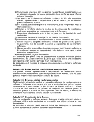 177
b) Comunicarse en privado con sus padres, representantes o responsables; con
un abogado, abogada, persona o asociación de su confianza, para informar
sobre su detención.
c) Ser asistido por un defensor o defensora nombrado por él o ella, sus padres,
madres, representantes o responsables y, en su defecto, por un defensor
público o defensora pública.
d) Ser asistido gratuitamente por un o una intérprete, si no comprende o habla el
idioma castellano.
e) Solicitar al ministerio público la práctica de las diligencias de investigación
destinadas a desvirtuar las imputaciones que se le formulen.
f) Presentarse directamente ante el juez o jueza con la finalidad de rendir
declaración.
g) Solicitar que se active la investigación y a conocer su contenido.
h) Solicitar que se declare la improcedencia de la prisión preventiva o su cese.
i) No ser obligado u obligada a declarar y, en caso de querer hacerlo, que sea
sin juramento, libre de coacción o apremio y en presencia de su defensor o
defensora.
j) No ser sometido o sometida a técnicas o métodos que induzcan o alteren su
libre voluntad, aun con su consentimiento, ni a tortura u otros tratos crueles,
inhumanos o degradantes.
k) No ser juzgado o juzgada en ausencia.
Se entenderá por primer acto de procedimiento cualquier indicación policial,
administrativa, del Ministerio Público o judicial que señale a un o una adolescente
como posible autor, autora o partícipe de un hecho punible.
La declaración del imputado o imputada sin asistencia de defensor o defensora
será nula.
Artículo 655. Padres, madres, representantes u responsables
Los padres, madres, representantes o responsables del adolescente podrán
intervenir en el procedimiento como coadyuvantes en la defensa. Esto no obsta
para que rindan declaración si fueren testigos del hecho.
Artículo 656. Defensor público y defensora pública
Si el imputado o imputada no elige un abogado o abogada de confianza como su
defensor o defensora, o rechaza el o la que le suministren sus padres, madres,
representantes o responsables, el juez o Jueza de Control notificado o el que
conozca en ese momento del proceso le designará un defensor público o
defensora pública a lo cual no podrá oponerse. Para tal efecto, el servicio de
Defensoría Pública contará con una sección especializada.
Artículo 657. Constitución de la defensa
Una vez designado el defensor privado, defensora privada, defensor público u
defensora pública, éste manifestará su aceptación ante el juez o jueza sin más
formalidades.
El imputado o imputada podrá nombrar hasta tres defensores o defensoras,
quienes ejercerán sus funciones conjunta o separadamente.
 