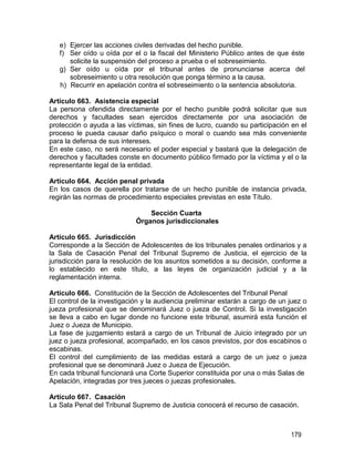 179
e) Ejercer las acciones civiles derivadas del hecho punible.
f) Ser oído u oída por el o la fiscal del Ministerio Público antes de que éste
solicite la suspensión del proceso a prueba o el sobreseimiento.
g) Ser oído u oída por el tribunal antes de pronunciarse acerca del
sobreseimiento u otra resolución que ponga término a la causa.
h) Recurrir en apelación contra el sobreseimiento o la sentencia absolutoria.
Artículo 663. Asistencia especial
La persona ofendida directamente por el hecho punible podrá solicitar que sus
derechos y facultades sean ejercidos directamente por una asociación de
protección o ayuda a las víctimas, sin fines de lucro, cuando su participación en el
proceso le pueda causar daño psíquico o moral o cuando sea más conveniente
para la defensa de sus intereses.
En este caso, no será necesario el poder especial y bastará que la delegación de
derechos y facultades conste en documento público firmado por la víctima y el o la
representante legal de la entidad.
Artículo 664. Acción penal privada
En los casos de querella por tratarse de un hecho punible de instancia privada,
regirán las normas de procedimiento especiales previstas en este Título.
Sección Cuarta
Órganos jurisdiccionales
Artículo 665. Jurisdicción
Corresponde a la Sección de Adolescentes de los tribunales penales ordinarios y a
la Sala de Casación Penal del Tribunal Supremo de Justicia, el ejercicio de la
jurisdicción para la resolución de los asuntos sometidos a su decisión, conforme a
lo establecido en este título, a las leyes de organización judicial y a la
reglamentación interna.
Artículo 666. Constitución de la Sección de Adolescentes del Tribunal Penal
El control de la investigación y la audiencia preliminar estarán a cargo de un juez o
jueza profesional que se denominará Juez o jueza de Control. Si la investigación
se lleva a cabo en lugar donde no funcione este tribunal, asumirá esta función el
Juez o Jueza de Municipio.
La fase de juzgamiento estará a cargo de un Tribunal de Juicio integrado por un
juez o jueza profesional, acompañado, en los casos previstos, por dos escabinos o
escabinas.
El control del cumplimiento de las medidas estará a cargo de un juez o jueza
profesional que se denominará Juez o Jueza de Ejecución.
En cada tribunal funcionará una Corte Superior constituida por una o más Salas de
Apelación, integradas por tres jueces o juezas profesionales.
Artículo 667. Casación
La Sala Penal del Tribunal Supremo de Justicia conocerá el recurso de casación.
 