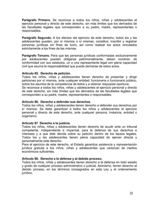 22
Parágrafo Primero. Se reconoce a todos los niños, niñas y adolescentes el
ejercicio personal y directo de este derecho, sin más límites que los derivados de
las facultades legales que corresponden a su padre, madre, representantes o
responsables.
Parágrafo Segundo. A los efectos del ejercicio de este derecho, todos los y las
adolescentes pueden, por sí mismos o sí mismas, constituir, inscribir y registrar
personas jurídicas sin fines de lucro, así como realizar los actos vinculados
estrictamente a los fines de las mismas.
Parágrafo Tercero. Para que las personas jurídicas conformadas exclusivamente
por adolescentes puedan obligarse patrimonialmente, deben nombrar, de
conformidad con sus estatutos, un o una representante legal con plena capacidad
civil que asuma la responsabilidad que pueda derivarse de estos actos.
Artículo 85. Derecho de petición.
Todos los niños, niñas y adolescentes tienen derecho de presentar y dirigir
peticiones por sí mismos, ante cualquier entidad, funcionaria o funcionario público,
sobre los asuntos de la competencia de éstos y a obtener respuesta oportuna.
Se reconoce a todos los niños, niñas y adolescentes el ejercicio personal y directo
de este derecho, sin más límites que los derivados de las facultades legales que
corresponden a su padre, madre, representantes o responsables.
Artículo 86. Derecho a defender sus derechos.
Todos los niños, niñas y adolescentes tienen derecho a defender sus derechos por
sí mismos. Se debe garantizar a todos los niños y adolescentes el ejercicio
personal y directo de este derecho, ante cualquier persona, instancia, entidad u
organismo.
Artículo 87 Derecho a la justicia.
Todos los niños, niñas y adolescentes tienen derecho de acudir ante un tribunal
competente, independiente e imparcial, para la defensa de sus derechos e
intereses y a que éste decida sobre su petición dentro de los lapsos legales.
Todos los y las adolescentes tienen plena capacidad de ejercer directa y
personalmente este derecho.
Para el ejercicio de este derecho, el Estado garantiza asistencia y representación
jurídica gratuita a los niños, niñas y adolescentes que carezcan de medios
económicos suficientes.
Artículo 88. Derecho a la defensa y al debido proceso.
Todos los niños, niñas y adolescentes tienen derecho a la defensa en todo estado
y grado de cualquier proceso administrativo o judicial. Asimismo, tienen derecho al
debido proceso, en los términos consagrados en esta Ley y el ordenamiento
jurídico.
 