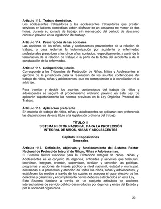 29
Artículo 113. Trabajo doméstico.
Los adolescentes trabajadores y las adolescentes trabajadoras que presten
servicios en labores domésticas deben disfrutar de un descanso no menor de dos
horas, durante su jornada de trabajo, sin menoscabo del período de descanso
continuo previsto en la legislación del trabajo.
Artículo 114. Prescripción de las acciones.
Las acciones de los niños, niñas y adolescentes provenientes de la relación de
trabajo, o para reclamar la indemnización por accidente o enfermedad
profesionales prescriben a los cinco años contados, respectivamente, a partir de la
terminación de la relación de trabajo o a partir de la fecha del accidente o de la
constatación de la enfermedad.
Artículo 115. Competencia judicial.
Corresponde a los Tribunales de Protección de Niños, Niñas y Adolescentes el
ejercicio de la jurisdicción para la resolución de los asuntos contenciosos del
trabajo de niños, niñas y adolescentes, que no correspondan a la conciliación ni al
arbitraje.
Para tramitar y decidir los asuntos contenciosos del trabajo de niños y
adolescentes se seguirá el procedimiento ordinario previsto en esta Ley. Se
aplicarán supletoriamente las normas previstas en la Ley Orgánica Procesal del
Trabajo.
Artículo 116. Aplicación preferente.
En materia de trabajo de niños, niñas y adolescentes se aplicarán con preferencia
las disposiciones de este título a la legislación ordinaria del trabajo.
TÍTULO III
SISTEMA RECTOR NACIONAL PARA LA PROTECCIÓN
INTEGRAL DE NIÑOS, NIÑAS Y ADOLESCENTES
Capítulo I Disposiciones
Generales
Artículo 117. Definición, objetivos y funcionamiento del Sistema Rector
Nacional de Protección Integral de Niños, Niñas y Adolescentes.
El Sistema Rector Nacional para la Protección Integral de Niños, Niñas y
Adolescentes es el conjunto de órganos, entidades y servicios que formulan,
coordinan, integran, orientan, supervisan, evalúan y controlan las políticas,
programas y acciones de interés público a nivel nacional, estadal y municipal,
destinadas a la protección y atención de todos los niños, niñas y adolescentes, y
establecen los medios a través de los cuales se asegura el goce efectivo de los
derechos y garantías y el cumplimiento de los deberes establecidos en esta Ley.
Este Sistema funciona a través de un conjunto articulado de acciones
intersectoriales de servicio público desarrolladas por órganos y entes del Estado y
por la sociedad organizada.
 