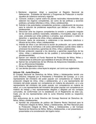 37
i) Mantener, organizar, dirigir y supervisar el Registro Nacional de
Defensorías, Entidades de Atención y Programas de Protección e inscribir
aquellos de cobertura nacional y regional.
j) Conocer, evaluar y opinar sobre los planes nacionales intersectoriales que
elaboren los órganos competentes, así como de las políticas y acciones
públicas y privadas referidas a niños, niñas y adolescentes.
k) Solicitar a las autoridades competentes acciones y adjudicación de recursos
para la solución de problemas específicos que afecten a niños, niñas y
adolescentes.
l) Denunciar ante los órganos competentes la omisión o prestación irregular
de los servicios públicos nacionales, estadales y municipales, según sea el
caso, prestados por entes públicos o privados, que amenacen o violen los
derechos y garantías de niños, niñas y adolescentes.
m) Conocer casos de amenazas o violaciones a los derechos colectivos o
difusos de los niños, niñas y adolescentes.
n) Intentar de oficio o por denuncia la acción de protección, así como solicitar
la nulidad de la normativa o de actos administrativos cuando éstos violen o
amenacen los derechos y garantías de niños, niñas y adolescentes.
o) Brindar protección especial a los derechos y garantías específicos de los
niños, niñas y adolescentes de los pueblos y comunidades indígenas y
afrodescendientes.
p) Ejercer con relación al Fondo Nacional de Protección de Niños, Niñas y
Adolescentes la atribución que establece el artículo 339 de esta Ley.
q) Ejercer las competencias de las Oficinas de Adopciones Estadales a través
de sus Direcciones Estadales.
r) Dictar su Reglamento Interno.
s) Las demás que ésta u otras leyes le asignen, así como sus reglamentos.
Artículo 138 . Junta Directiva.
El Consejo Nacional de Derechos de Niños, Niñas y Adolescentes tendrá una
Junta Directiva, integrada por el Presidente o Presidenta del Consejo, un o una
representante del ministerio del poder popular con competencia en materia de
protección integral de niños, niñas y adolescentes, un o una representante del
ministerio del poder popular con competencia en materia de educación, un o una
representante del ministerio del poder popular con competencia en materia de
salud, un o una representante del ministerio del poder popular con competencia en
materia de trabajo y tres representantes elegidos o elegidas por los consejos
comunales, de conformidad con lo establecido en el Reglamento de esta Ley.
Cada uno de los representantes ante la Junta Directiva tendrá su respectivo
suplente.
Son atribuciones de la Junta Directiva del Consejo Nacional de Derechos de
Niños, Niñas y Adolescentes:
a) Aprobar las propuestas de política del Sistema Rector Nacional para la
Protección Integral de Niños, Niñas y Adolescentes, del Plan Nacional para
la Protección Integral de Niños, Niñas y Adolescentes, y del Consejo
Nacional de Derechos de Niños, Niñas y Adolescentes, a ser presentados o
presentadas a la consideración del órgano rector.
 
