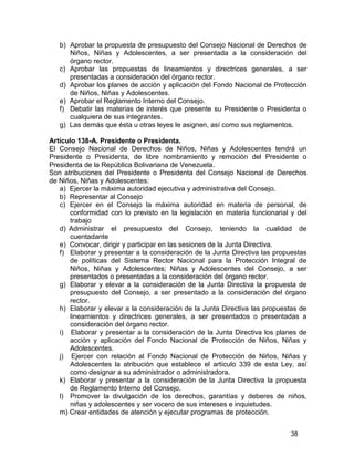 38
b) Aprobar la propuesta de presupuesto del Consejo Nacional de Derechos de
Niños, Niñas y Adolescentes, a ser presentada a la consideración del
órgano rector.
c) Aprobar las propuestas de lineamientos y directrices generales, a ser
presentadas a consideración del órgano rector.
d) Aprobar los planes de acción y aplicación del Fondo Nacional de Protección
de Niños, Niñas y Adolescentes.
e) Aprobar el Reglamento Interno del Consejo.
f) Debatir las materias de interés que presente su Presidente o Presidenta o
cualquiera de sus integrantes.
g) Las demás que ésta u otras leyes le asignen, así como sus reglamentos.
Artículo 138-A. Presidente o Presidenta.
El Consejo Nacional de Derechos de Niños, Niñas y Adolescentes tendrá un
Presidente o Presidenta, de libre nombramiento y remoción del Presidente o
Presidenta de la República Bolivariana de Venezuela.
Son atribuciones del Presidente o Presidenta del Consejo Nacional de Derechos
de Niños, Niñas y Adolescentes:
a) Ejercer la máxima autoridad ejecutiva y administrativa del Consejo.
b) Representar al Consejo
c) Ejercer en el Consejo la máxima autoridad en materia de personal, de
conformidad con lo previsto en la legislación en materia funcionarial y del
trabajo
d) Administrar el presupuesto del Consejo, teniendo la cualidad de
cuentadante
e) Convocar, dirigir y participar en las sesiones de la Junta Directiva.
f) Elaborar y presentar a la consideración de la Junta Directiva las propuestas
de políticas del Sistema Rector Nacional para la Protección Integral de
Niños, Niñas y Adolescentes; Niñas y Adolescentes del Consejo, a ser
presentados o presentadas a la consideración del órgano rector.
g) Elaborar y elevar a la consideración de la Junta Directiva la propuesta de
presupuesto del Consejo, a ser presentado a la consideración del órgano
rector.
h) Elaborar y elevar a la consideración de la Junta Directiva las propuestas de
lineamientos y directrices generales, a ser presentados o presentadas a
consideración del órgano rector.
i) Elaborar y presentar a la consideración de la Junta Directiva los planes de
acción y aplicación del Fondo Nacional de Protección de Niños, Niñas y
Adolescentes.
j) Ejercer con relación al Fondo Nacional de Protección de Niños, Niñas y
Adolescentes la atribución que establece el artículo 339 de esta Ley, así
como designar a su administrador o administradora.
k) Elaborar y presentar a la consideración de la Junta Directiva la propuesta
de Reglamento Interno del Consejo.
l) Promover la divulgación de los derechos, garantías y deberes de niños,
niñas y adolescentes y ser vocero de sus intereses e inquietudes.
m) Crear entidades de atención y ejecutar programas de protección.
 