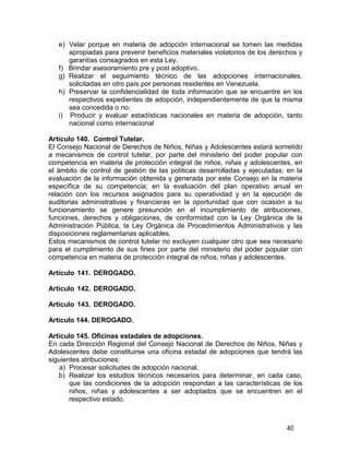 40
e) Velar porque en materia de adopción internacional se tomen las medidas
apropiadas para prevenir beneficios materiales violatorios de los derechos y
garantías consagrados en esta Ley.
f) Brindar asesoramiento pre y post adoptivo.
g) Realizar el seguimiento técnico de las adopciones internacionales,
solicitadas en otro país por personas residentes en Venezuela.
h) Preservar la confidencialidad de toda información que se encuentre en los
respectivos expedientes de adopción, independientemente de que la misma
sea concedida o no.
i) Producir y evaluar estadísticas nacionales en materia de adopción, tanto
nacional como internacional
Artículo 140. Control Tutelar.
El Consejo Nacional de Derechos de Niños, Niñas y Adolescentes estará sometido
a mecanismos de control tutelar, por parte del ministerio del poder popular con
competencia en materia de protección integral de niños, niñas y adolescentes, en
el ámbito de control de gestión de las políticas desarrolladas y ejecutadas; en la
evaluación de la información obtenida y generada por este Consejo en la materia
específica de su competencia; en la evaluación del plan operativo anual en
relación con los recursos asignados para su operatividad y en la ejecución de
auditorias administrativas y financieras en la oportunidad que con ocasión a su
funcionamiento se genere presunción en el incumplimiento de atribuciones,
funciones, derechos y obligaciones, de conformidad con la Ley Orgánica de la
Administración Pública, la Ley Orgánica de Procedimientos Administrativos y las
disposiciones reglamentarias aplicables.
Estos mecanismos de control tutelar no excluyen cualquier otro que sea necesario
para el cumplimiento de sus fines por parte del ministerio del poder popular con
competencia en materia de protección integral de niños, niñas y adolescentes.
Artículo 141. DEROGADO.
Artículo 142. DEROGADO.
Artículo 143. DEROGADO.
Artículo 144. DEROGADO.
Artículo 145. Oficinas estadales de adopciones.
En cada Dirección Regional del Consejo Nacional de Derechos de Niños, Niñas y
Adolescentes debe constituirse una oficina estadal de adopciones que tendrá las
siguientes atribuciones:
a) Procesar solicitudes de adopción nacional.
b) Realizar los estudios técnicos necesarios para determinar, en cada caso,
que las condiciones de la adopción respondan a las características de los
niños, niñas y adolescentes a ser adoptados que se encuentren en el
respectivo estado.
 