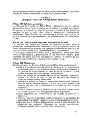 46
Nacional para la Protección Integral de Niños, Niñas y Adolescentes y otros entes
públicos, en materias relacionadas con niños, niñas y adolescentes
Capítulo V
Consejos de Protección de Niños, Niñas y Adolescentes
Artículo 158 Definición y objetivos.
Los Consejos de Protección de Niños, Niñas y Adolescentes son los órganos
administrativos que, en cada municipio y por mandato de la sociedad, se encargan
de asegurar la protección en caso de amenaza o violación de los derechos y
garantías de uno o varios niños, niñas o adolescentes, individualmente
considerados. Estos Consejos son permanentes y tendrán autonomía en el
ejercicio de las atribuciones previstas en la ley y demás normas del ordenamiento
jurídico.
Artículo 159 Carácter de sus integrantes. Autonomía de decisión.
Las personas que integran los Consejos de Protección de Niños, Niñas y
Adolescentes tienen el carácter de funcionarios públicos y funcionarias públicas de
carrera de las respectivas alcaldías, y se rigen por lo establecido en esta Ley y, en
todo lo no previsto en ella, por la Ley del Estatuto de la Función Pública.
Los Consejos de Protección de Niños, Niñas y Adolescentes, forman parte de la
estructura administrativa y presupuestaria de las respectivas alcaldías, pero
adoptando con plena autonomía las decisiones relativas al ejercicio de sus
atribuciones, con fundamento en su conciencia, la justicia y la ley.
Artículo 160 Atribuciones
Son atribuciones de los Consejos de Protección de Niños, Niñas y Adolescentes:
a) Instar a la conciliación entre las partes involucradas en un procedimiento
administrativo, siempre que se trate de situaciones de carácter disponible y
de materias de su competencia, en caso de que la conciliación no sea
posible, aplicar la medida de protección correspondiente.
b) Dictar las medidas de protección, excepto las de adopción y colocación
familiar o en entidad de atención, que son exclusivas del tribunal de
protección de niños, niñas y adolescentes.
c) Ejecutar sus medidas de protección y decisiones administrativas, pudiendo
para ello requerir servicios públicos o el uso de la fuerza pública, o la
inclusión del niño, niña o adolescente y su familia en uno o varios
programas.
d) Llevar un registro de control y referencia de los niños, niñas y adolescentes
o su familia a quienes se les haya aplicado medidas de protección.
e) Hacer seguimiento del cumplimiento de las medidas de protección y
decisiones.
f) Interponer las acciones dirigidas a establecer las sanciones por desacato de
sus medidas de protección y decisiones, ante el órgano judicial competente.
g) Denunciar ante el ministerio público cuando conozca o reciba denuncias de
situaciones que configuren infracciones de carácter administrativo,
disciplinario, penal o civil contra niños, niñas y adolescentes.
 