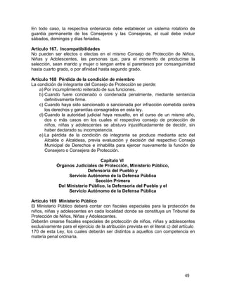 49
En todo caso, la respectiva ordenanza debe establecer un sistema rotatorio de
guardia permanente de los Consejeros y las Consejeras, el cual debe incluir
sábados, domingos y días feriados.
Artículo 167. Incompatibilidades
No pueden ser electos o electas en el mismo Consejo de Protección de Niños,
Niñas y Adolescentes, las personas que, para el momento de producirse la
selección, sean marido y mujer o tengan entre sí parentesco por consanguinidad
hasta cuarto grado, o por afinidad hasta segundo grado.
Artículo 168 Pérdida de la condición de miembro
La condición de integrante del Consejo de Protección se pierde:
a) Por incumplimiento reiterado de sus funciones.
b) Cuando fuere condenado o condenada penalmente, mediante sentencia
definitivamente firme.
c) Cuando haya sido sancionado o sancionada por infracción cometida contra
los derechos y garantías consagrados en esta ley.
d) Cuando la autoridad judicial haya resuelto, en el curso de un mismo año,
dos o más casos en los cuales el respectivo consejo de protección de
niños, niñas y adolescentes se abstuvo injustificadamente de decidir, sin
haber declarado su incompetencia.
e) La pérdida de la condición de integrante se produce mediante acto del
Alcalde o Alcaldesa, previa evaluación y decisión del respectivo Consejo
Municipal de Derechos e inhabilita para ejercer nuevamente la función de
Consejero o Consejera de Protección.
Capítulo VI
Órganos Judiciales de Protección, Ministerio Público,
Defensoría del Pueblo y
Servicio Autónomo de la Defensa Pública
Sección Primera
Del Ministerio Público, la Defensoría del Pueblo y el
Servicio Autónomo de la Defensa Pública
Artículo 169 Ministerio Público
El Ministerio Público deberá contar con fiscales especiales para la protección de
niños, niñas y adolescentes en cada localidad donde se constituya un Tribunal de
Protección de Niños, Niñas y Adolescentes.
Deberán crearse fiscales especiales de protección de niños, niñas y adolescentes
exclusivamente para el ejercicio de la atribución prevista en el literal c) del artículo
170 de esta Ley, los cuales deberán ser distintos a aquellos con competencia en
materia penal ordinaria.
 