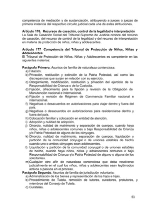 53
competencia de mediación y de sustanciación, atribuyendo a jueces o juezas de
primera instancia del respectivo circuito judicial cada una de estas atribuciones.
Artículo 176. Recursos de casación, control de la legalidad e interpretación
La Sala de Casación Social del Tribunal Supremo de Justicia conoce del recurso
de casación, del recurso de control de la legalidad y del recurso de interpretación
en materia de protección de niños, niñas y adolescentes.
Artículo 177 Competencia del Tribunal de Protección de Niños, Niñas y
Adolescentes
El Tribunal de Protección de Niños, Niñas y Adolescentes es competente en las
siguientes materias:
Parágrafo Primero. Asuntos de familia de naturaleza contenciosa:
a) Filiación.
b) Privación, restitución y extinción de la Patria Potestad, así como las
discrepancias que surjan en relación con su ejercicio.
c) Otorgamiento, modificación, restitución y privación del ejercicio de la
Responsabilidad de Crianza o de la Custodia.
d) Fijación, ofrecimiento para la fijación y revisión de la Obligación de
Manutención nacional e internacional.
e) Fijación y revisión de Régimen de Convivencia Familiar nacional e
internacional.
f) Negativas o desacuerdos en autorizaciones para viajar dentro y fuera del
país.
g) Negativas o desacuerdos en autorizaciones para residenciarse dentro y
fuera del país.
h) Colocación familiar y colocación en entidad de atención.
i) Adopción y nulidad de adopción.
j) Divorcio, nulidad de matrimonio y separación de cuerpos, cuando haya
niños, niñas o adolescentes comunes o bajo Responsabilidad de Crianza
y/o Patria Potestad de alguno de los cónyuges.
k) Divorcio, nulidad de matrimonio, separación de cuerpos, liquidación y
partición de la comunidad conyugal o de uniones estables de hecho
cuando uno o ambos cónyuges sean adolescentes.
l) Liquidación y partición de la comunidad conyugal o de uniones estables
de hecho, cuando haya niños, niñas y adolescentes comunes o bajo
Responsabilidad de Crianza y/o Patria Potestad de alguno o alguna de los
solicitantes.
m)Cualquier otro afín de naturaleza contenciosa que deba resolverse
judicialmente en el cual los niños, niñas y adolescentes sean legitimados
activos o pasivos en el proceso.
Parágrafo Segundo. Asuntos de familia de jurisdicción voluntaria:
a) Administración de los bienes y representación de los hijos e hijas.
b) Procedimiento de Tutela, remoción de tutores, curadores, protutores, y
miembros del Consejo de Tutela.
c) Curatelas.
 