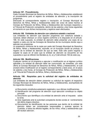 59
Artículo 187. Procedimiento.
Cada Consejo Municipal de Derechos de Niños, Niñas y Adolescentes establecerá
el procedimiento para el registro de entidades de atención y la inscripción de
programas.
Efectuado el correspondiente registro o inscripción, el Consejo Municipal de
Derechos de Niños, Niñas y Adolescentes debe dar aviso de estos hechos al
Consejo de Protección de Niños, Niñas y Adolescentes del municipio respectivo y
al Tribunal de Protección competente, dentro de las setenta y dos horas siguientes
al momento en que dichas inscripciones y registros sean efectuados.
Artículo 188. Entidades de atención con cobertura estadal o nacional.
Las entidades de atención que ejecuten programas con cobertura estadal o
nacional, deben efectuar un único registro conforme a lo dispuesto en el artículo
186. En este supuesto, la entidad de atención debe presentar una copia de su
registro a cada uno de los Consejos de Derechos de los municipios donde vaya a
ejecutar sus programas.
La aceptación conforme de la copia por parte del Consejo Municipal de Derechos
de Niños, Niñas y Adolescentes, equivale, en el municipio donde se produjo, al
registro de la entidad de atención de que se trate. Éste sólo podrá negarse a
aceptar la copia en el caso que la entidad de atención se encuentre en los
supuestos a que se refieren los literales a), b), e) y f) del artículo 192 de esta Ley.
Artículo 189. Modificaciones
Cualquier cambio en el programa a ejecutar o modificación en el régimen jurídico
aplicable a la entidad de atención debe ser comunicado, de inmediato, por esta
última al Consejo Municipal de Derechos de Niños, Niñas y Adolescentes, el cual
anotará dicha modificación en el registro correspondiente y dará aviso, en el plazo
de setenta y dos horas, al Consejo de Protección de Niños, Niñas y Adolescentes
y al Tribunal de Protección de Niños, Niñas y Adolescentes.
Artículo 190. Requisitos para la solicitud del registro de entidades de
atención
Las entidades de atención deben presentar su solicitud de registro al respectivo
Consejo Municipal de Derechos de Niños, Niñas y Adolescentes, acompañada de
los siguientes recaudos:
a) Documento constitutivo-estatutario registrado y sus últimas modificaciones.
b) Identificación del programa de atención cuya ejecución constituya su objeto
principal.
c) Documento que identifique a la entidad de atención ante el impuesto sobre
la renta.
d) Acta registrada ante la autoridad competente donde conste el nombramiento
del último órgano directivo.
e) Documentos de identificación de las personas que dentro de la entidad de
atención deben ser considerados responsables y quienes ejercen la
Custodia, a todos los efectos legales, de los niños, niñas y adolescentes que
allí reciban atención.
 