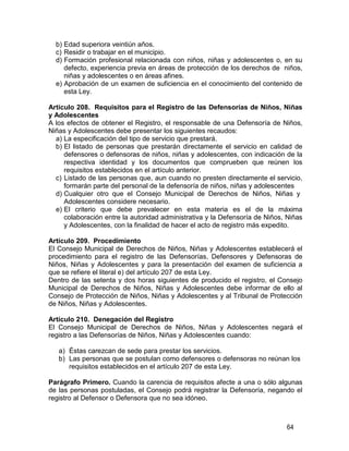 64
b) Edad superiora veintiún años.
c) Residir o trabajar en el municipio.
d) Formación profesional relacionada con niños, niñas y adolescentes o, en su
defecto, experiencia previa en áreas de protección de los derechos de niños,
niñas y adolescentes o en áreas afines.
e) Aprobación de un examen de suficiencia en el conocimiento del contenido de
esta Ley.
Artículo 208. Requisitos para el Registro de las Defensorías de Niños, Niñas
y Adolescentes
A los efectos de obtener el Registro, el responsable de una Defensoría de Niños,
Niñas y Adolescentes debe presentar los siguientes recaudos:
a) La especificación del tipo de servicio que prestará.
b) El listado de personas que prestarán directamente el servicio en calidad de
defensores o defensoras de niños, niñas y adolescentes, con indicación de la
respectiva identidad y los documentos que comprueben que reúnen los
requisitos establecidos en el artículo anterior.
c) Listado de las personas que, aun cuando no presten directamente el servicio,
formarán parte del personal de la defensoría de niños, niñas y adolescentes
d) Cualquier otro que el Consejo Municipal de Derechos de Niños, Niñas y
Adolescentes considere necesario.
e) El criterio que debe prevalecer en esta materia es el de la máxima
colaboración entre la autoridad administrativa y la Defensoría de Niños, Niñas
y Adolescentes, con la finalidad de hacer el acto de registro más expedito.
Artículo 209. Procedimiento
El Consejo Municipal de Derechos de Niños, Niñas y Adolescentes establecerá el
procedimiento para el registro de las Defensorías, Defensores y Defensoras de
Niños, Niñas y Adolescentes y para la presentación del examen de suficiencia a
que se refiere el literal e) del artículo 207 de esta Ley.
Dentro de las setenta y dos horas siguientes de producido el registro, el Consejo
Municipal de Derechos de Niños, Niñas y Adolescentes debe informar de ello al
Consejo de Protección de Niños, Niñas y Adolescentes y al Tribunal de Protección
de Niños, Niñas y Adolescentes.
Artículo 210. Denegación del Registro
El Consejo Municipal de Derechos de Niños, Niñas y Adolescentes negará el
registro a las Defensorías de Niños, Niñas y Adolescentes cuando:
a) Éstas carezcan de sede para prestar los servicios.
b) Las personas que se postulan como defensores o defensoras no reúnan los
requisitos establecidos en el artículo 207 de esta Ley.
Parágrafo Primero. Cuando la carencia de requisitos afecte a una o sólo algunas
de las personas postuladas, el Consejo podrá registrar la Defensoría, negando el
registro al Defensor o Defensora que no sea idóneo.
 