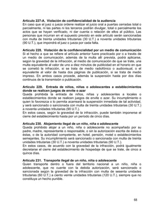 68
Artículo 227-A. Violación de confidencialidad de la audiencia
En caso que el juez o jueza ordene realizar el juicio oral a puertas cerradas total o
parcialmente, ni las partes ni los terceros podrán divulgar, total o parcialmente los
actos que se hayan verificado, ni dar cuenta o relación de ellos al público. Las
personas que incurran en el supuesto previsto en este artículo serán sancionadas
con multa de treinta unidades tributarias (30 U.T.) a noventa unidades tributarias
(90 U.T.), que impondrá el juez o jueza por cada falta.
Artículo 228. Violación de la confidencialidad por un medio de comunicación
Si el hecho a que se refiere el artículo anterior fuere practicado por o a través de
un medio de comunicación, además de la multa allí prevista, podrá aplicarse,
según la gravedad de la infracción, al medio de comunicación de que se trate, una
multa equivalente al valor de uno a diez minutos de publicidad en el horario en que
se cometió la infracción, si se trata de medio radiofónico o audiovisual, o el
equivalente al valor de hasta dos páginas de publicación, si se trata de medio
impreso. En ambos casos procede, además la suspensión hasta por dos días
continuos de la transmisión o publicación.
Artículo 229. Entrada de niños, niñas o adolescentes a establecimientos
donde se realicen juegos de envite o azar
Queda prohibida la entrada de niños, niñas y adolescentes a locales o
establecimientos donde se realicen juegos de envite o azar. Su incumplimiento o
quien lo favorezca o lo permita acarreará la suspensión inmediata de tal actividad,
y será sancionado o sancionada con multa de treinta unidades tributarias (30 U.T.)
a noventa unidades tributarias (90 U.T.).
En estos casos, según la gravedad de la infracción, puede también imponerse el
cierre del establecimiento hasta por un período de cinco días.
Artículo 230. Alojamiento ilegal de un niño, niña o adolescente
Queda prohibido alojar a un niño, niña o adolescente no acompañado por su
padre, madre, representante o responsable, o sin la autorización escrita de éstos o
éstas, o de la autoridad competente, en hotel, pensión, motel o establecimientos
semejantes. Su incumplimiento será sancionado o sancionada con multa de treinta
unidades tributarias (30 U.T.) a noventa unidades tributarias (90 U.T.).
En estos casos, de acuerdo con la gravedad de la infracción, podrá igualmente
decretarse el cierre del establecimiento de hospedaje de que se trate, de cinco a
quince días.
Artículo 231. Transporte ilegal de un niño, niña o adolescente
Quien transporte dentro o fuera del territorio nacional a un niño, niña o
adolescente, que no cuente con la debida autorización, será sancionado o
sancionada según la gravedad de la infracción con multa de sesenta unidades
tributarias (60 U.T.) a ciento veinte unidades tributarias (120 U.T.), siempre que no
constituya un hecho punible.
 