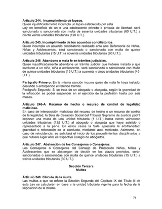 71
Artículo 244. Incumplimiento de lapsos.
Quien injustificadamente incumpla un lapso establecido por esta
Ley en beneficio de un o una adolescente privado o privada de libertad, será
sancionado o sancionada con multa de sesenta unidades tributarias (60 U.T.) a
ciento veinte unidades tributarias (120 U.T.).
Artículo 245. Incumplimiento de los acuerdos conciliatorios.
Quien incumpla un acuerdo conciliatorio realizado ante una Defensoría de Niños,
Niñas y Adolescentes, será sancionado o sancionada con multa de quince
unidades tributarias (15 U.T.) a noventa unidades tributarias (90 U.T.).
Artículo 246 Abandono o mala fe en trámites judiciales.
Quien injustificadamente abandone un trámite judicial que hubiere instado y que
involucre a un niño, niña o adolescente, será sancionado o sancionada con Multa
de quince unidades tributarias (15 U.T.) a cuarenta y cinco unidades tributarias (45
U.T.).
Parágrafo Primero. En la misma sanción incurre quien de mala fe haya instado,
desistido o entorpecido el referido trámite.
Parágrafo Segundo. Si se trata de un abogado o abogada, según la gravedad de
la infracción se podrá suspender en el ejercicio de la profesión hasta por seis
meses.
Artículo 246-A Recurso de hecho o recurso de control de legalidad
malicioso.
En caso de interposición maliciosa del recurso de hecho o un recurso de control
de la legalidad, la Sala de Casación Social del Tribunal Supremo de Justicia podrá
imponer una multa de una unidad tributaria (1 U.T.) hasta ciento veinticinco
unidades tributarias (125 U.T.) al abogado o abogada que haya asistido o
representado a la parte. En estos casos la Sala apreciará la arbitrariedad,
gravedad o reiteración de la conducta, mediante auto motivado. Asimismo, en
caso de reincidencia, se solicitará el inicio de los procedimientos disciplinarios a
que hubiere lugar ante el respectivo Colegio de Abogados.
Artículo 247. Abstención de los Consejeros o Consejeras.
Los Consejeros o Consejeras del Consejo de Protección Niños, Niñas y
Adolescentes que se abstengan de decidir en los plazos previstos, serán
sancionados o sancionadas con multa de quince unidades tributarias (15 U.T.) a
treinta unidades tributarias (30 U.T.).
Sección Tercera
Multas
Artículo 248 Cálculo de la multa.
Las multas a que se refiere la Sección Segunda del Capítulo IX del Título III de
esta Ley se calcularán en base a la unidad tributaria vigente para la fecha de la
imposición de la misma.
 